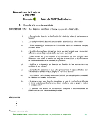 Dimensiones, indicadores
y preguntas
Dimensión C Desarrollar PRÁCTICAS inclusivas
____________________________________________________________
C.1 Orquestar el proceso de aprendizaje
INDICADORES C.1.8 Los docentes planifican, revisan y enseñan en colaboración.
i. ¿Comparten los docentes la planificación del trabajo del aula y de las tareas para
la casa?
ii. ¿Se comprometen los docentes en actividades de enseñanza compartida?
iii. ¿Se ha dispuesto un tiempo para la coordinación de los docentes que trabajan
juntos en el aula?44
iv. ¿Se utiliza la enseñanza compartida como una oportunidad para intercambiar
reflexiones sobre el aprendizaje de los alumnos y alumnas?
v. ¿Están abiertos los y las docentes a los comentarios de otros colegas sobre
cuestiones tales como la claridad del lenguaje de instrucción, o la participación
de los estudiantes en las actividades programadas?
vi. ¿Modifica el profesorado su docencia en función de las recomendaciones
recibidas de sus colegas?
vii. ¿Comparten los docentes de aula y los profesionales de apoyo el trabajo con
estudiantes de forma individual, en grupos y con toda la clase?
viii. ¿Proporcionan los docentes y el resto del personal que trabajan juntos un modelo
de colaboración para los estudiantes?
ix. ¿Se comprometen unos docentes con otros a la hora de resolver los problemas
de forma conjunta cuando el progreso de un estudiante o de un grupo es motivo
de preocupación?
x. ¿El personal que trabaja en colaboración, comparte la responsabilidad de
garantizar que todos los estudiantes participen?
MÁS PREGUNTAS
•
•
•
_______________________________
44
No existente en la versión en inglés.
Índice de Inclusión / Desarrollando el aprendizaje y la participación en las escuelas 88
 