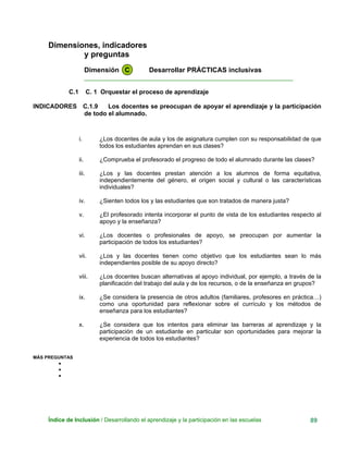 Dimensiones, indicadores
y preguntas
Dimensión C Desarrollar PRÁCTICAS inclusivas
____________________________________________________________
C.1 C. 1 Orquestar el proceso de aprendizaje
INDICADORES C.1.9 Los docentes se preocupan de apoyar el aprendizaje y la participación
de todo el alumnado.
i. ¿Los docentes de aula y los de asignatura cumplen con su responsabilidad de que
todos los estudiantes aprendan en sus clases?
ii. ¿Comprueba el profesorado el progreso de todo el alumnado durante las clases?
iii. ¿Los y las docentes prestan atención a los alumnos de forma equitativa,
independientemente del género, el origen social y cultural o las características
individuales?
iv. ¿Sienten todos los y las estudiantes que son tratados de manera justa?
v. ¿El profesorado intenta incorporar el punto de vista de los estudiantes respecto al
apoyo y la enseñanza?
vi. ¿Los docentes o profesionales de apoyo, se preocupan por aumentar la
participación de todos los estudiantes?
vii. ¿Los y las docentes tienen como objetivo que los estudiantes sean lo más
independientes posible de su apoyo directo?
viii. ¿Los docentes buscan alternativas al apoyo individual, por ejemplo, a través de la
planificación del trabajo del aula y de los recursos, o de la enseñanza en grupos?
ix. ¿Se considera la presencia de otros adultos (familiares, profesores en práctica…)
como una oportunidad para reflexionar sobre el currículo y los métodos de
enseñanza para los estudiantes?
x. ¿Se considera que los intentos para eliminar las barreras al aprendizaje y la
participación de un estudiante en particular son oportunidades para mejorar la
experiencia de todos los estudiantes?
MÁS PREGUNTAS
•
•
•
Índice de Inclusión / Desarrollando el aprendizaje y la participación en las escuelas 89
 
