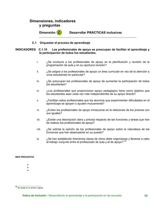 Dimensiones, indicadores
y preguntas
Dimensión C Desarrollar PRÁCTICAS inclusivas
____________________________________________________________
C.1 Orquestar el proceso de aprendizaje
INDICADORES C.1.10 Los profesionales de apoyo se preocupan de facilitar el aprendizaje y
la participación de todos los estudiantes.
i. ¿Se involucra a los profesionales de apoyo en la planificación y revisión de la
programación de aula y en su oportuna revisión?
ii. ¿Se asigna a los profesionales de apoyo un área curricular en vez de la atención a
unos estudiantes en particular?
iii. ¿Se preocupan los profesionales de apoyo de aumentar la participación de todos
los estudiantes?
iv. ¿Los profesionales que proporcionan apoyo pedagógico tiene como objetivo que
los estudiantes sean cada vez más independientes de su apoyo directo?
v. ¿Facilitan estos profesionales que los alumnos que experimentan dificultades en el
aprendizaje se apoyen o ayuden mutuamente?
vi. ¿Evitan los profesionales de apoyo inmiscuirse en la relaciones de los jóvenes con
sus iguales?
vii. ¿Existe una descripción clara y precisa respecto de las funciones y tareas que han
de realizar los profesionales de apoyo?
viii. ¿Se solicita la opinión de los profesionales de apoyo sobre la naturaleza de las
funciones que han desempeñar en su puesto?
ix. ¿Se han establecido directrices claras de cómo debe organizarse y llevarse a cabo
el trabajo conjunto entre el profesorado de aula y el de apoyo? 45
MÁS PREGUNTAS
•
•
•
______________________
45
No existe en la versión original.
Índice de Inclusión / Desarrollando el aprendizaje y la participación en las escuelas 90
 