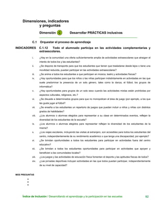Dimensiones, indicadores
y preguntas
Dimensión C Desarrollar PRÁCTICAS inclusivas
____________________________________________________________
C.1 Orquestar el proceso de aprendizaje
INDICADORES C.1.12 Todo el alumnado participa en las actividades complementarias y
extraescolares.
i. ¿Hay en la comunidad una oferta suficientemente amplia de actividades extraescolares que atraigan el
interés de todos los y las estudiantes?
ii. ¿Se dispone de transporte para que los estudiantes que tienen que trasladarse desde lejos o tiene una
movilidad reducida, puedan participar en las actividades extraescolares?
iii. ¿Se anima a todos los estudiantes a que participen en música, teatro y actividades físicas?
iv. ¿Hay oportunidades para que los niños o las niñas participen indistintamente en actividades en las que
suele predominar la presencia de un solo género, tales como la danza, el fútbol, los grupos de
informática?
v. ¿Hay oportunidades para grupos de un solo sexo cuando las actividades mixtas están prohibidas por
aspectos culturales, religiosos, etc.?
vi. ¿Se disuade a determinados grupos para que no monopolicen el área de juego (por ejemplo, a los que
les gusta jugar al fútbol?
vii. ¿Se enseña a los estudiantes un repertorio de juegos que puedan incluir a niños y niñas con distintos
grados de habilidades?
viii. ¿Los alumnos o alumnas elegidos para representar a su clase en determinados eventos, reflejan la
diversidad de los estudiantes de la escuela?
ix. ¿Los alumnos o alumnas elegidos para representar reflejan la diversidad de los estudiantes de la
misma?
x. ¿Los viajes escolares, incluyendo las visitas al extranjero, son accesibles para todos los estudiantes del
centro, independientemente de su rendimiento académico o que tenga una discapacidad, por ejemplo?
xi. ¿Se brindan oportunidades a todos los estudiantes para participar en actividades fuera del centro
educativo?
xii. ¿Se brindan a todos los estudiantes oportunidades para participar en actividades que apoyen y
beneficien a las comunidades locales?
xiii. ¿Los juegos y las actividades de educación física fomentan el deporte y las aptitudes físicas de todos?
xiv. ¿Las jornadas deportivas incluyen actividades en las que todos puedan participar, independientemente
de su nivel de capacidad?
MÁS PREGUNTAS
•
•
•
Índice de Inclusión / Desarrollando el aprendizaje y la participación en las escuelas 92
 