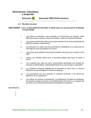 Dimensiones, indicadores
y preguntas
Dimensión C Desarrollar PRÁCTICAS inclusivas
____________________________________________________________
C.2 Movilizar recursos
INDICADORES C.2.4 La diversidad del alumnado se utiliza como un recurso para la enseñanza
y el aprendizaje.
i. ¿Se motiva al alumnado a que comparta su conocimiento, por ejemplo, sobre
diferentes países, regiones y áreas de ciudades o sobre sus historias familiares?
ii. ¿Se enseña al alumnado sobre lo que puede aprender de los otros provenientes de
distintos contextos y experiencias?
iii. ¿El alumnado con mayor nivel de conocimiento y habilidades en un área hace de
tutor algunas veces de aquellos con menos?
iv. ¿Se brinda oportunidades al alumnado de distinta edad para que se apoyen entre
ellos?
v. ¿Existe una variedad amplia entre el alumnado elegido para hacer la tutoría a
otros?
vi. ¿Se considera que cada uno tiene conocimientos importantes que enseñar en
virtud de su individualidad, independientemente de su nivel de logro o capacidad?
vii. ¿La variedad de lenguas habladas por el alumnado se utiliza como un recurso
lingüístico rico para el trabajo en el área de lenguaje?
viii. ¿Los estudiantes que han superado un problema transmiten a los demás los
beneficios de su experiencia?
ix. ¿Se utilizan las barreras al aprendizaje y la participación de algunos estudiantes,
por ejemplo conseguir el acceso y la movilidad dentro del centro o a un aspecto del
currículo, como una tarea de resolución de problemas o proyectos?
MÁS PREGUNTAS
•
•
•
Índice de Inclusión / Desarrollando el aprendizaje y la participación en las escuelas 96
 