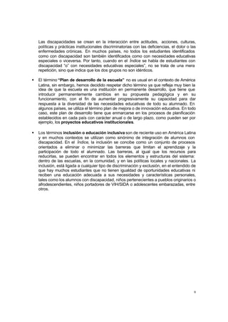 9
Las discapacidades se crean en la interacción entre actitudes, acciones, culturas,
políticas y prácticas institucionales discriminatorias con las deficiencias, el dolor o las
enfermedades crónicas. En muchos países, no todos los estudiantes identificados
como con discapacidad son también identificados como con necesidades educativas
especiales o viceversa. Por tanto, cuando en el Índice se habla de estudiantes con
discapacidad “o” con necesidades educativas especiales”, no se trata de una mera
repetición, sino que indica que los dos grupos no son idénticos.
• El término “Plan de desarrollo de la escuela” no es usual en el contexto de América
Latina, sin embargo, hemos decidido respetar dicho término ya que refleja muy bien la
idea de que la escuela es una institución en permanente desarrollo, que tiene que
introducir permanentemente cambios en su propuesta pedagógica y en su
funcionamiento, con el fin de aumentar progresivamente su capacidad para dar
respuesta a la diversidad de las necesidades educativas de todo su alumnado. En
algunos países, se utiliza el término plan de mejora o de innovación educativa. En todo
caso, este plan de desarrollo tiene que enmarcarse en los procesos de planificación
establecidos en cada país con carácter anual o de largo plazo, como pueden ser por
ejemplo, los proyectos educativos institucionales.
• Los términos inclusión o educación inclusiva son de reciente uso en América Latina
y en muchos contextos se utilizan como sinónimo de integración de alumnos con
discapacidad. En el Índice, la inclusión se concibe como un conjunto de procesos
orientados a eliminar o minimizar las barreras que limitan el aprendizaje y la
participación de todo el alumnado. Las barreras, al igual que los recursos para
reducirlas, se pueden encontrar en todos los elementos y estructuras del sistema:
dentro de las escuelas, en la comunidad, y en las políticas locales y nacionales. La
inclusión, está ligada a cualquier tipo de discriminación y exclusión, en el entendido de
que hay muchos estudiantes que no tienen igualdad de oportunidades educativas ni
reciben una educación adecuada a sus necesidades y características personales,
tales como los alumnos con discapacidad, niños pertenecientes a pueblos originarios o
afrodescendientes, niños portadores de VIH/SIDA o adolescentes embarazadas, entre
otros.
 