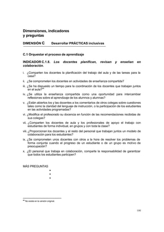 100
Dimensiones, indicadores
y preguntas
DIMENSIÓN C Desarrollar PRÁCTICAS inclusivas
C.1 Orquestar el proceso de aprendizaje
INDICADOR C.1.8. Los docentes planifican, revisan y enseñan en
colaboración.
i. ¿Comparten los docentes la planificación del trabajo del aula y de las tareas para la
casa?
ii. ¿Se comprometen los docentes en actividades de enseñanza compartida?
iii. ¿Se ha dispuesto un tiempo para la coordinación de los docentes que trabajan juntos
en el aula?44
iv. ¿Se utiliza la enseñanza compartida como una oportunidad para intercambiar
reflexiones sobre el aprendizaje de los alumnos y alumnas?
v. ¿Están abiertos los y las docentes a los comentarios de otros colegas sobre cuestiones
tales como la claridad del lenguaje de instrucción, o la participación de los estudiantes
en las actividades programadas?
vi. ¿Modifica el profesorado su docencia en función de las recomendaciones recibidas de
sus colegas?
vii. ¿Comparten los docentes de aula y los profesionales de apoyo el trabajo con
estudiantes de forma individual, en grupos y con toda la clase?
viii. ¿Proporcionan los docentes y el resto del personal que trabajan juntos un modelo de
colaboración para los estudiantes?
ix. ¿Se comprometen unos docentes con otros a la hora de resolver los problemas de
forma conjunta cuando el progreso de un estudiante o de un grupo es motivo de
preocupación?
x. ¿El personal que trabaja en colaboración, comparte la responsabilidad de garantizar
que todos los estudiantes participen?
MÁS PREGUNTAS
•
•
•
44
No existe en la versión original.
 