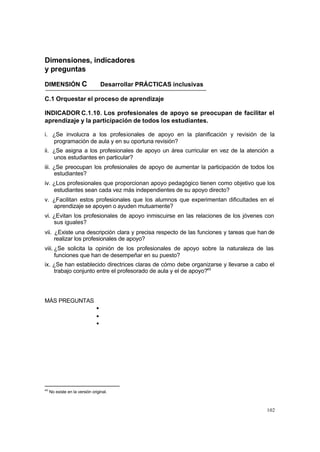 102
Dimensiones, indicadores
y preguntas
DIMENSIÓN C Desarrollar PRÁCTICAS inclusivas
C.1 Orquestar el proceso de aprendizaje
INDICADOR C.1.10. Los profesionales de apoyo se preocupan de facilitar el
aprendizaje y la participación de todos los estudiantes.
i. ¿Se involucra a los profesionales de apoyo en la planificación y revisión de la
programación de aula y en su oportuna revisión?
ii. ¿Se asigna a los profesionales de apoyo un área curricular en vez de la atención a
unos estudiantes en particular?
iii. ¿Se preocupan los profesionales de apoyo de aumentar la participación de todos los
estudiantes?
iv. ¿Los profesionales que proporcionan apoyo pedagógico tienen como objetivo que los
estudiantes sean cada vez más independientes de su apoyo directo?
v. ¿Facilitan estos profesionales que los alumnos que experimentan dificultades en el
aprendizaje se apoyen o ayuden mutuamente?
vi. ¿Evitan los profesionales de apoyo inmiscuirse en las relaciones de los jóvenes con
sus iguales?
vii. ¿Existe una descripción clara y precisa respecto de las funciones y tareas que han de
realizar los profesionales de apoyo?
viii. ¿Se solicita la opinión de los profesionales de apoyo sobre la naturaleza de las
funciones que han de desempeñar en su puesto?
ix. ¿Se han establecido directrices claras de cómo debe organizarse y llevarse a cabo el
trabajo conjunto entre el profesorado de aula y el de apoyo?45
MÁS PREGUNTAS
•
•
•
45
No existe en la versión original.
 