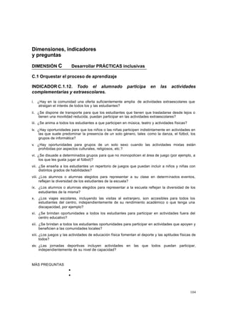104
Dimensiones, indicadores
y preguntas
DIMENSIÓN C Desarrollar PRÁCTICAS inclusivas
C.1 Orquestar el proceso de aprendizaje
INDICADOR C.1.12. Todo el alumnado participa en las actividades
complementarias y extraescolares.
i. ¿Hay en la comunidad una oferta suficientemente amplia de actividades extraescolares que
atraigan el interés de todos los y las estudiantes?
ii. ¿Se dispone de transporte para que los estudiantes que tienen que trasladarse desde lejos o
tienen una movilidad reducida, puedan participar en las actividades extraescolares?
iii. ¿Se anima a todos los estudiantes a que participen en música, teatro y actividades físicas?
iv. ¿Hay oportunidades para que los niños o las niñas participen indistintamente en actividades en
las que suele predominar la presencia de un solo género, tales como la danza, el fútbol, los
grupos de informática?
v. ¿Hay oportunidades para grupos de un solo sexo cuando las actividades mixtas están
prohibidas por aspectos culturales, religiosos, etc.?
vi. ¿Se disuade a determinados grupos para que no monopolicen el área de juego (por ejemplo, a
los que les gusta jugar al fútbol)?
vii. ¿Se enseña a los estudiantes un repertorio de juegos que puedan incluir a niños y niñas con
distintos grados de habilidades?
viii. ¿Los alumnos o alumnas elegidos para representar a su clase en determinados eventos,
reflejan la diversidad de los estudiantes de la escuela?
ix. ¿Los alumnos o alumnas elegidos para representar a la escuela reflejan la diversidad de los
estudiantes de la misma?
x. ¿Los viajes escolares, incluyendo las visitas al extranjero, son accesibles para todos los
estudiantes del centro, independientemente de su rendimiento académico o que tenga una
discapacidad, por ejemplo?
xi. ¿Se brindan oportunidades a todos los estudiantes para participar en actividades fuera del
centro educativo?
xii. ¿Se brindan a todos los estudiantes oportunidades para participar en actividades que apoyen y
beneficien a las comunidades locales?
xiii. ¿Los juegos y las actividades de educación física fomentan el deporte y las aptitudes físicas de
todos?
xiv. ¿Las jornadas deportivas incluyen actividades en las que todos puedan participar,
independientemente de su nivel de capacidad?
MÁS PREGUNTAS
•
•
 