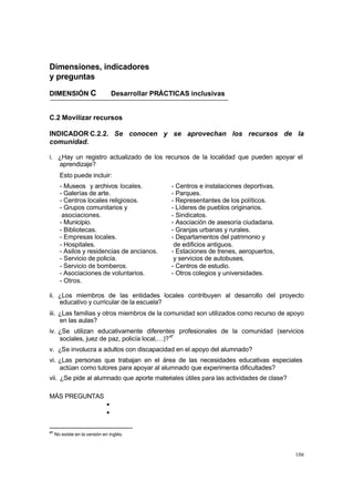 106
Dimensiones, indicadores
y preguntas
DIMENSIÓN C Desarrollar PRÁCTICAS inclusivas
C.2 Movilizar recursos
INDICADOR C.2.2. Se conocen y se aprovechan los recursos de la
comunidad.
i. ¿Hay un registro actualizado de los recursos de la localidad que pueden apoyar el
aprendizaje?
Esto puede incluir:
- Museos y archivos locales. - Centros e instalaciones deportivas.
- Galerías de arte. - Parques.
- Centros locales religiosos. - Representantes de los políticos.
- Grupos comunitarios y - Líderes de pueblos originarios.
asociaciones. - Sindicatos.
- Municipio. - Asociación de asesoría ciudadana.
- Bibliotecas. - Granjas urbanas y rurales.
- Empresas locales. - Departamentos del patrimonio y
- Hospitales. de edificios antiguos.
- Asilos y residencias de ancianos. - Estaciones de trenes, aeropuertos,
- Servicio de policía. y servicios de autobuses.
- Servicio de bomberos. - Centros de estudio.
- Asociaciones de voluntarios. - Otros colegios y universidades.
- Otros.
ii. ¿Los miembros de las entidades locales contribuyen al desarrollo del proyecto
educativo y curricular de la escuela?
iii. ¿Las familias y otros miembros de la comunidad son utilizados como recurso de apoyo
en las aulas?
iv. ¿Se utilizan educativamente diferentes profesionales de la comunidad (servicios
sociales, juez de paz, policía local,…)?47
v. ¿Se involucra a adultos con discapacidad en el apoyo del alumnado?
vi. ¿Las personas que trabajan en el área de las necesidades educativas especiales
actúan como tutores para apoyar al alumnado que experimenta dificultades?
vii. ¿Se pide al alumnado que aporte materiales útiles para las actividades de clase?
MÁS PREGUNTAS
•
•
47
No existe en la versión en inglés.
 