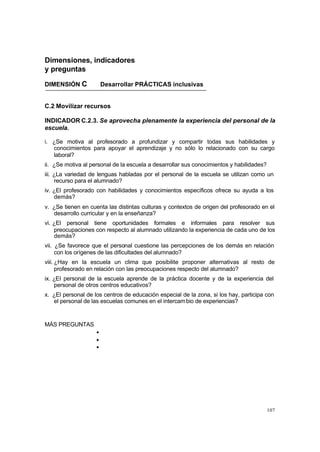 107
Dimensiones, indicadores
y preguntas
DIMENSIÓN C Desarrollar PRÁCTICAS inclusivas
C.2 Movilizar recursos
INDICADOR C.2.3. Se aprovecha plenamente la experiencia del personal de la
escuela.
i. ¿Se motiva al profesorado a profundizar y compartir todas sus habilidades y
conocimientos para apoyar el aprendizaje y no sólo lo relacionado con su cargo
laboral?
ii. ¿Se motiva al personal de la escuela a desarrollar sus conocimientos y habilidades?
iii. ¿La variedad de lenguas habladas por el personal de la escuela se utilizan como un
recurso para el alumnado?
iv. ¿El profesorado con habilidades y conocimientos específicos ofrece su ayuda a los
demás?
v. ¿Se tienen en cuenta las distintas culturas y contextos de origen del profesorado en el
desarrollo curricular y en la enseñanza?
vi. ¿El personal tiene oportunidades formales e informales para resolver sus
preocupaciones con respecto al alumnado utilizando la experiencia de cada uno de los
demás?
vii. ¿Se favorece que el personal cuestione las percepciones de los demás en relación
con los orígenes de las dificultades del alumnado?
viii. ¿Hay en la escuela un clima que posibilite proponer alternativas al resto de
profesorado en relación con las preocupaciones respecto del alumnado?
ix. ¿El personal de la escuela aprende de la práctica docente y de la experiencia del
personal de otros centros educativos?
x. ¿El personal de los centros de educación especial de la zona, si los hay, participa con
el personal de las escuelas comunes en el intercambio de experiencias?
MÁS PREGUNTAS
•
•
•
 