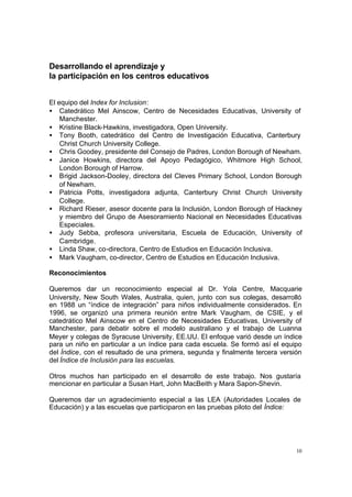 10
Desarrollando el aprendizaje y
la participación en los centros educativos
El equipo del Index for Inclusion:
• Catedrático Mel Ainscow, Centro de Necesidades Educativas, University of
Manchester.
• Kristine Black-Hawkins, investigadora, Open University.
• Tony Booth, catedrático del Centro de Investigación Educativa, Canterbury
Christ Church University College.
• Chris Goodey, presidente del Consejo de Padres, London Borough of Newham.
• Janice Howkins, directora del Apoyo Pedagógico, Whitmore High School,
London Borough of Harrow.
• Brigid Jackson-Dooley, directora del Cleves Primary School, London Borough
of Newham.
• Patricia Potts, investigadora adjunta, Canterbury Christ Church University
College.
• Richard Rieser, asesor docente para la Inclusión, London Borough of Hackney
y miembro del Grupo de Asesoramiento Nacional en Necesidades Educativas
Especiales.
• Judy Sebba, profesora universitaria, Escuela de Educación, University of
Cambridge.
• Linda Shaw, co-directora, Centro de Estudios en Educación Inclusiva.
• Mark Vaugham, co-director, Centro de Estudios en Educación Inclusiva.
Reconocimientos
Queremos dar un reconocimiento especial al Dr. Yola Centre, Macquarie
University, New South Wales, Australia, quien, junto con sus colegas, desarrolló
en 1988 un “índice de integración” para niños individualmente considerados. En
1996, se organizó una primera reunión entre Mark Vaugham, de CSIE, y el
catedrático Mel Ainscow en el Centro de Necesidades Educativas, University of
Manchester, para debatir sobre el modelo australiano y el trabajo de Luanna
Meyer y colegas de Syracuse University, EE.UU. El enfoque varió desde un índice
para un niño en particular a un índice para cada escuela. Se formó así el equipo
del Índice, con el resultado de una primera, segunda y finalmente tercera versión
del Índice de Inclusión para las escuelas.
Otros muchos han participado en el desarrollo de este trabajo. Nos gustaría
mencionar en particular a Susan Hart, John MacBeith y Mara Sapon-Shevin.
Queremos dar un agradecimiento especial a las LEA (Autoridades Locales de
Educación) y a las escuelas que participaron en las pruebas piloto del Índice:
 