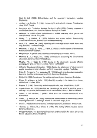 127
• Hart, S. (ed) (1996) Differentiation and the secondary curriculum, Londres,
Routledge.
• Jordan, L., y Goodey, C. (1996) Human rights and schools change, The Newham
story. CSIE, Bristol.
• Language and Curriculum Access Service (LcaS) (1999) Enabling progress in
multilingual classrooms, Londres, London Borough of Enfield.
• Leicester, M. (1991) Equal opportunities in school: sexuality, race, gender and
special needs, Harlow, Longman.
• Lipsky, D., y Gartner, A. (1997) Inclusion and school reform: Transforming
America’s classrooms, Baltimore, P. Brookes Publishing.
• Louis, K.S., y Miles, M. (1990) Improving the urban high school: What works and
why, Londres, Teachers College.
• MacBeith, J., Boyd, B.; Rand, J., y Bell, S. (1996) Schools speak for themselves.
National Union of Teachers.
• Macpherson, W. (1999) The Stephen Lawrence Inquiry, Londres, HMSO.
• Marlowe, B. A., y Page, M.L. (1998) Creating and sustaining the constructivist
classroom, Londres, Corwin Press/Sage.
• Murphy, P.F., y Gipps C. (1999) Equity in the classroom: towards effective
pedagogy for girls and boys, Londres, Falmer y UNESCO.
• Office for Standards in Education (1999) Raising the attainment of ethnic minority
pupils; schools and local education authority responses, Londres, Routledge.
• Potts, P.; Armstrong, F., y Masterton, M. (1995) Equality and diversity in education:
Learning, teaching and managing schools, Londres, Routledge.
• Riddell, S. (1992) Gender and the politics of the curriculum, Londres, Routledge.
• Rieser, R., y Mason, M. (eds) (1990) Disability equality in the classroom: a human
rights issue, Londres, ILEA.
• Rogers, R. (1996) Developing an inclusive policy for your school, Bristol, CSIE.
• Sapon-Shevin, M. (1999) Because we can change the world; a practical guide to
building co-operative, inclusive classroom communities, Boston, Allyn and Bacon.
• Sebba, J. con Sachdev, D. (1997) What works in inclusive education? Ilford,
Barnardo’s.
• Sebba, J. y Ainscow, M. (1996) ‘International developments in inclusive education:
mapping the issues’. Cambridge Journal of Education 26 (1), 5-18.
• Shaw, L. (1998) Inclusion in action; audio tape pack and guidebook, Bristol, CSIE.
• Thomas, G.; Walker, D., y Webb, J. (1998) The making of the inclusive school.
Londres, Routledge.
• UNESCO (1994). The Salamanca Statement and framework for action on Special
Needs Education. París, UNESCO
 