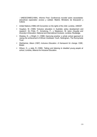 128
- UNESCO/MEC(1994). Informe Final. Conferencia mundial sobre necesidades
educativas especiales: acceso y calidad. Madrid, Ministerio de Educación y
Cultura.
• United Nations (1998) UN Convention on the rights of the child, Londres, UNICEF.
• Vaughan, M. (1995) ‘Inclusive education in Australia: policy development and
research’. En Potts, P.; Armstrong, F., y Masterson, M. (eds.) Equality and
Diversity in Education: National and International Contexts, Londres, Routledge.
• Weekes, D., y Wright, C. (1998) Improving practice: a whole school approach to
raising the achievement of African Caribbean Youth, Nottingham, The Runnymede
Trust.
• Wertheimer, Alison (1997) Inclusive Education. A framework for change. CSIE,
Bristol.
• Wilson, C., y Jade, R. (1999) Talking and listening to disabled young people at
school, Londres, Alliance for Inclusive Education.
 