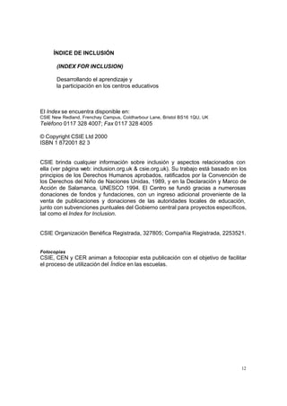 12
ÍNDICE DE INCLUSIÓN
(INDEX FOR INCLUSION)
Desarrollando el aprendizaje y
la participación en los centros educativos
El Index se encuentra disponible en:
CSIE New Redland, Frenchay Campus, Coldharbour Lane, Bristol BS16 1QU, UK
Teléfono 0117 328 4007; Fax 0117 328 4005
© Copyright CSIE Ltd 2000
ISBN 1 872001 82 3
CSIE brinda cualquier información sobre inclusión y aspectos relacionados con
ella (ver página web: inclusion.org.uk & csie.org.uk). Su trabajo está basado en los
principios de los Derechos Humanos aprobados, ratificados por la Convención de
los Derechos del Niño de Naciones Unidas, 1989, y en la Declaración y Marco de
Acción de Salamanca, UNESCO 1994. El Centro se fundó gracias a numerosas
donaciones de fondos y fundaciones, con un ingreso adicional proveniente de la
venta de publicaciones y donaciones de las autoridades locales de educación,
junto con subvenciones puntuales del Gobierno central para proyectos específicos,
tal como el Index for Inclusion.
CSIE Organización Benéfica Registrada, 327805; Compañía Registrada, 2253521.
Fotocopias
CSIE, CEN y CER animan a fotocopiar esta publicación con el objetivo de facilitar
el proceso de utilización del Índice en las escuelas.
 