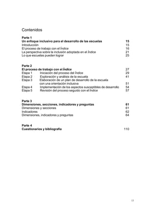 13
Contenidos
Parte 1
Un enfoque inclusivo para el desarrollo de las escuelas 15
Introducción 15
El proceso de trabajo con el Índice 16
La perspectiva sobre la inclusión adoptada en el Índice 21
Lo que escuelas pueden lograr 25
Parte 2
El proceso de trabajo con el Índice 27
Etapa 1 Iniciación del proceso del Índice 29
Etapa 2 Exploración y análisis de la escuela 41
Etapa 3 Elaboración de un plan de desarrollo de la escuela
con una orientación inclusiva 51
Etapa 4 Implementación de los aspectos susceptibles de desarrollo 54
Etapa 5 Revisión del proceso seguido con el Índice 57
Parte 3
Dimensiones, secciones, indicadores y preguntas 61
Dimensiones y secciones 61
Indicadores 62
Dimensiones, indicadores y preguntas 64
Parte 4
Cuestionarios y bibliografía 110
 