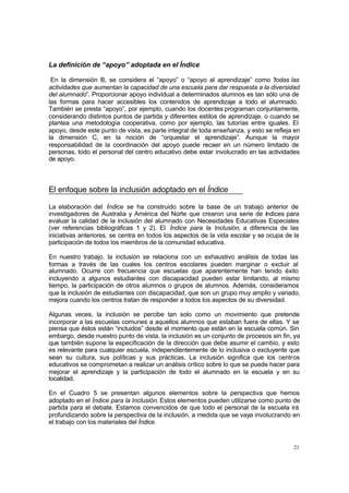 21
La definición de “apoyo” adoptada en el Índice
En la dimensión B, se considera el “apoyo” o “apoyo al aprendizaje” como “todas las
actividades que aumentan la capacidad de una escuela para dar respuesta a la diversidad
del alumnado”. Proporcionar apoyo individual a determinados alumnos es tan sólo una de
las formas para hacer accesibles los contenidos de aprendizaje a todo el alumnado.
También se presta “apoyo”, por ejemplo, cuando los docentes programan conjuntamente,
considerando distintos puntos de partida y diferentes estilos de aprendizaje, o cuando se
plantea una metodología cooperativa, como por ejemplo, las tutorías entre iguales. El
apoyo, desde este punto de vista, es parte integral de toda enseñanza, y esto se refleja en
la dimensión C, en la noción de “orquestar el aprendizaje”. Aunque la mayor
responsabilidad de la coordinación del apoyo puede recaer en un número limitado de
personas, todo el personal del centro educativo debe estar involucrado en las actividades
de apoyo.
El enfoque sobre la inclusión adoptado en el Índice
La elaboración del Índice se ha construido sobre la base de un trabajo anterior de
investigadores de Australia y América del Norte que crearon una serie de índices para
evaluar la calidad de la inclusión del alumnado con Necesidades Educativas Especiales
(ver referencias bibliográficas 1 y 2). El Índice para la Inclusión, a diferencia de las
iniciativas anteriores, se centra en todos los aspectos de la vida escolar y se ocupa de la
participación de todos los miembros de la comunidad educativa.
En nuestro trabajo, la inclusión se relaciona con un exhaustivo análisis de todas las
formas a través de las cuales los centros escolares pueden marginar o excluir al
alumnado. Ocurre con frecuencia que escuelas que aparentemente han tenido éxito
incluyendo a algunos estudiantes con discapacidad pueden estar limitando, al mismo
tiempo, la participación de otros alumnos o grupos de alumnos. Además, consideramos
que la inclusión de estudiantes con discapacidad, que son un grupo muy amplio y variado,
mejora cuando los centros tratan de responder a todos los aspectos de su diversidad.
Algunas veces, la inclusión se percibe tan solo como un movimiento que pretende
incorporar a las escuelas comunes a aquellos alumnos que estaban fuera de ellas. Y se
piensa que éstos están “incluidos” desde el momento que están en la escuela común. Sin
embargo, desde nuestro punto de vista, la inclusión es un conjunto de procesos sin fin, ya
que también supone la especificación de la dirección que debe asumir el cambio, y esto
es relevante para cualquier escuela, independientemente de lo inclusiva o excluyente que
sean su cultura, sus políticas y sus prácticas. La inclusión significa que los centros
educativos se comprometan a realizar un análisis crítico sobre lo que se puede hacer para
mejorar el aprendizaje y la participación de todo el alumnado en la escuela y en su
localidad.
En el Cuadro 5 se presentan algunos elementos sobre la perspectiva que hemos
adoptado en el Índice para la Inclusión. Estos elementos pueden utilizarse como punto de
partida para el debate. Estamos convencidos de que todo el personal de la escuela irá
profundizando sobre la perspectiva de la inclusión, a medida que se vaya involucrando en
el trabajo con los materiales del Índice.
 