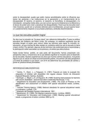 25
sobre la discapacidad, puede que estén menos sensibilizados sobre la influencia que
tienen las personas y las instituciones en la generación y el mantenimiento de la
discapacidad. El racismo, el sexismo, el clasismo, la homofobia, la discapacidad y la
intimidación, comparten todos ellos una raíz común que es la intolerancia a la diferencia y
el abuso de poder para crear y perpetuar las desigualdades. Hacer que las escuelas sean
más inclusivas, puede ser un proceso doloroso para el profesorado, ya que supone hacer
un cuestionamiento respecto a sus propias prácticas y actitudes discriminatorias.
Lo que las escuelas pueden lograr
Se dice que la inclusión es “la pieza clave” (ver referencia bibliográfica 7) para la política
educativa del Gobierno del Reino Unido. Sin embargo, no estamos sugiriendo que las
escuelas tengan el poder para reducir todas las barreras para lograr la inclusión en
educación, ya que muchas de ellas residen en contextos sobre los que la escuela no tiene
ningún control. Por ejemplo, algunas de las barreras más poderosas para el aprendizaje y
la participación están asociadas con la pobreza y el estrés que ésta produce.
Hasta donde hemos podido, en esta parte del documento, hemos presentado una
perspectiva clara y comprensiva de lo que debiera significar la inclusión para el desarrollo
de las escuelas. Nuestra experiencia nos dice que muchos centros educativos, incluyendo
algunos que se ubican en áreas económicamente pobres, encuentran útil esta perspectiva
y la tarea de analizar lo que hacen, con el fin de determinar las prioridades de cambio y
poner en práctica dichas prioridades.
REFERENCIAS BIBLIOGRÁFICAS
- 1
Centre, Y., Ward, J., y Ferguson, C. (1991) Towards an index to evaluate the
integration of children with disabilities into regular classes. Centro de Educación
Especial Mcquaire, Sydney, Australia.
- 2
Eichinger, J., Meyer, L.H. y D’Aquanni, M. (1996) ‘Evolving best practices for learners
with severe disabilities’. Special Education Leadership Review(pp. 1-13).
- 3
Department for Education and Employment. (1994) The Code of Practice on the
identification and assessment of children with special educational needs, Londres,
DfEE.
- 4
Teacher Training Agency. (1998) National standards for special educational needs
co-ordinators, Londres, TTA.
- 5
Adaptado del Disabled People’s International. 1981.
- 6
Macpherson, W. (1999) The Stephen Lawrence inquiry, Londres, HMSO.
- 7
Department for Education and Employment. (1998) Meeting special educational
needs; a programme of action, Londres, DfEE (p. 8).
 