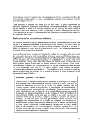 31
personas que deseen involucrarse. Es importante que se informe a todos los miembros de
la comunidad educativa sobre el Índice y sus objetivos, antes de tomar cualquier decisión
específica de planificación.
Debe aclararse al personal del centro que, en esta etapa, el grupo coordinador se
encuentra en proceso de conocer los materiales. En esta primera sesión podría participar
alguien externo al centro que ya haya trabajado con el Índice y los temas sobre la
inclusión que en él se presentan, o si no, podría dirigir la sesión un miembro del personal,
como por ejemplo, el director o directora del grupo coordinador que esté familiarizado con
los materiales del Índice.
Exploración de los conocimientos del grupo
En todas las escuelas el equipo docente tiene suficientes conocimientos en relación con
aquello que impide el aprendizaje y la participación del alumnado, aunque a veces es
difícil convertir este conocimiento en prioridades de desarrollo dentro de la escuela. El
Índice brinda la oportunidad de que el conocimiento común y las reflexiones personales
entren dentro de la agenda de discusión.
Los miembros del grupo coordinador necesitarán analizar los conceptos y los elementos
del Índice, para tener una visión compartida a la hora de presentar el Índice a los demás.
Sugerimos que trabajen con los conceptos para que reflexionen sobre sus conocimientos
previos acerca de las barreras al aprendizaje y a la participación en la escuela y de cómo
pueden reducirse unas y otras. Asimismo, habrán de evaluar cómo los materiales del
Índice pueden ayudar a estructurar un análisis detallado de la escuela. Estas tareas
deben llevarse a cabo en una o varias reuniones, en las que se vaya avanzando a través
de ocho actividades, cada una con un tiempo limitado. Para preparar la reunión,
necesitarán leer cuidadosamente la Parte 1. Es probable que el grupo tenga que discutir
aspectos adicionales que emerjan de la lectura de la parte 1 o que aparezcan en el
transcurso de las actividades.
Actividad 1. ¿Qué es la inclusión?
En el Cuadro 5 se han presentado algunos elementos que configuran el enfoque
de la inclusión. Hay otras maneras de entender qué es la inclusión, pero aquí se
plantea la perspectiva adoptada en el Índice. Las tareas centrales para la
inclusión implican mejorar el aprendizaje y la participación de los estudiantes y
reducir las barreras a su aprendizaje y participación. Éstas concuerdan con las
metas principales del plan de desarrollo de la escuela. No esperamos que se esté
de acuerdo con todos los aspectos de nuestro enfoque. El Índice pretende ser lo
suficientemente flexible como para que se adapte a una gran variedad de
opiniones dentro de las escuelas, siempre y cuando se asuman los objetivos
centrales. La discusión sobre inclusión generalmente revela creencias muy
arraigadas que probablemente no se aireen por completo o se resuelvan las
diferencias con una pequeña actividad sobre inclusión. A medida que el trabajo
progrese con las dimensiones, los indicadores y las preguntas, a lo largo de los
años, se irá formando un enfoque más detallado y práctico de la inclusión. Sin
embargo, sugerimos que, en este momento, el grupo coordinador dedique algún
tiempo a discutir cada elemento del enfoque.
 