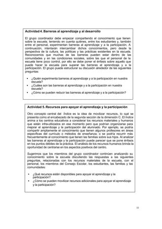 33
Actividad 4. Barreras al aprendizaje y al desarrollo
El grupo coordinador debe empezar compartiendo el conocimiento que tienen
sobre la escuela, teniendo en cuenta quiénes, entre los estudiantes y, también
entre el personal, experimentan barreras al aprendizaje y a la participación. A
continuación, intentarán intercambiar dichos conocimientos, pero desde la
perspectiva de la cultura, las políticas y las prácticas existentes en la escuela.
Reconocemos que muchas de las barreras pueden estar dentro de las
comunidades y en las condiciones sociales, sobre las que el personal de la
escuela tiene poco control, por ello se debe poner el énfasis sobre aquello que
puede hacer la escuela para superar las barreras al aprendizaje y a la
participación. El grupo puede estructurar su discusión alrededor de las siguientes
preguntas:
• ¿Quién experimenta barreras al aprendizaje y a la participación en nuestra
escuela?
• ¿Cuáles son las barreras al aprendizaje y a la participación en nuestra
escuela?
• ¿Cómo se pueden reducir las barreras al aprendizaje y a la participación?
Actividad 5. Recursos para apoyar el aprendizaje y la participación
Otro concepto central del Índice es la idea de movilizar recursos, lo cual se
presenta como el encabezado de la segunda sección de la dimensión C. El Índice
anima a los centros educativos a considerar los recursos materiales y humanos
que están infra-utilizados en ese momento pero que podrían organizarse para
mejorar el aprendizaje y la participación del alumnado. Por ejemplo, se podría
compartir ampliamente el conocimiento que tienen algunos profesores en áreas
específicas del currículo o métodos de enseñanza; o se podría recurrir más
frecuentemente al conocimiento que tienen las familias sobre sus hijos. Al analizar
las barreras al aprendizaje y la participación puede parecer que se pone énfasis
en los puntos débiles de la práctica. El análisis de los recursos humanos brinda la
oportunidad de centrarse en los aspectos positivos del centro.
Sugerimos que los miembros del grupo coordinador continúen analizando su
conocimiento sobre la escuela discutiendo las respuestas a las siguientes
preguntas, relacionadas con los recursos materiales de la escuela, con el
personal, los miembros del Consejo Escolar, los estudiantes, las familias y las
comunidades:
• ¿Qué recursos están disponibles para apoyar el aprendizaje y la
participación?
• ¿Cómo se pueden movilizar recursos adicionales para apoyar el aprendizaje
y la participación?
 