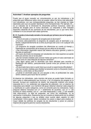 35
Actividad 7. Analizar ejemplos de preguntas
Puede que el grupo necesite ver conjuntamente un par de indicadores y de
preguntas para reflexionar sobre cómo se pueden utilizar de forma más adecuada.
Los indicadores, con sus correspondientes preguntas, se han impreso en hojas
separadas para que se puedan reproducir como transparencias. Por ejemplo, B.1.5.
es un indicador de la dimensión B, Desarrollar políticas inclusivas, sobre las
políticas de acogida para el nuevo alumnado. La respuesta a este indicador
específico depende de las opiniones de los estudiantes, por lo que sería difícil
contestar si no se conocen bien estas opiniones.
B.1.5. Cuando el alumnado accede a la escuela por primera vez se le ayuda a
adaptarse.
- ¿Tiene la escuela un programa de acogida para el alumnado?
- ¿Funciona adecuadamente el programa de acogida para el alumnado y su
familia, independientemente de si entra al principio del curso o en cualquier otro
momento?
- ¿El programa de acogida considera las diferencias en cuanto al manejo y
capacidad de comprensión de la lengua que se utiliza en la escuela?
- ¿Hay información disponible acerca del sistema educativo general y sobre la
escuela en particular?
- ¿El nuevo alumnado se empareja con estudiantes con más experiencia cuando
entra por primera vez en la escuela?
- ¿Se han tomado medidas para conocer hasta qué punto el nuevo alumnado se
siente como en casa después de algunas semanas?
- ¿Hay algún apoyo para el alumnado que tiene dificultad para recordar la
distribución del edificio, particularmente cuando entra por primera vez en la
escuela?
- ¿El alumnado tiene claro a quién tiene que acudir si experimenta dificultades?
- ¿Se han tomado medidas para facilitar la transición entre la Educación Inicial y
Primaria, y entre ésta y la Secundaria?
- ¿Cuándo el alumnado pasa de una escuela a otra, el profesorado de cada
centro colabora para hacer fácil el cambio?
Al observar los indicadores, cada miembro del grupo se puede haber formado un
juicio sobre lo adecuadamente que funciona, o no, el programa de acogida en la
escuela. Aunque por cuestiones de diseño, las preguntas implican una simple
respuesta de sí o no, pretenden ser preguntas de extensión, con un abanico de
respuestas para debatir. Los miembros del grupo deberían observar cada pregunta
y clasificarla en cuatro categorías, como se comentó para los indicadores. Cada
pregunta debería marcarse con un + (totalmente de acuerdo), con un +/- (de
acuerdo en cierta medida), con un - (en total desacuerdo) y unas ¿? (se necesita
más información). La lista de preguntas, así como los indicadores, no es
sacrosanta ni exhaustiva. Esperamos que se muestre en desacuerdo con la utilidad
de algunas preguntas y que se añadan otras cuando algún aspecto no esté
contemplado. Como grupo, deben considerar los pasos a seguir para analizar en
mayor detalle las políticas de acogida de los estudiantes y poner en práctica
mejoras del programa para los nuevos estudiantes.
 