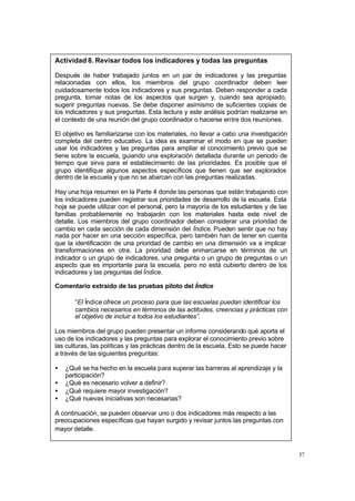37
Actividad 8. Revisar todos los indicadores y todas las preguntas
Después de haber trabajado juntos en un par de indicadores y las preguntas
relacionadas con ellos, los miembros del grupo coordinador deben leer
cuidadosamente todos los indicadores y sus preguntas. Deben responder a cada
pregunta, tomar notas de los aspectos que surgen y, cuando sea apropiado,
sugerir preguntas nuevas. Se debe disponer asimismo de suficientes copias de
los indicadores y sus preguntas. Esta lectura y este análisis podrían realizarse en
el contexto de una reunión del grupo coordinador o hacerse entre dos reuniones.
El objetivo es familiarizarse con los materiales, no llevar a cabo una investigación
completa del centro educativo. La idea es examinar el modo en que se pueden
usar los indicadores y las preguntas para ampliar el conocimiento previo que se
tiene sobre la escuela, guiando una exploración detallada durante un periodo de
tiempo que sirva para el establecimiento de las prioridades. Es posible que el
grupo identifique algunos aspectos específicos que tienen que ser explorados
dentro de la escuela y que no se abarcan con las preguntas realizadas.
Hay una hoja resumen en la Parte 4 donde las personas que están trabajando con
los indicadores pueden registrar sus prioridades de desarrollo de la escuela. Esta
hoja se puede utilizar con el personal, pero la mayoría de los estudiantes y de las
familias probablemente no trabajarán con los materiales hasta este nivel de
detalle. Los miembros del grupo coordinador deben considerar una prioridad de
cambio en cada sección de cada dimensión del Índice. Pueden sentir que no hay
nada por hacer en una sección específica, pero también han de tener en cuenta
que la identificación de una prioridad de cambio en una dimensión va a implicar
transformaciones en otra. La prioridad debe enmarcarse en términos de un
indicador o un grupo de indicadores, una pregunta o un grupo de preguntas o un
aspecto que es importante para la escuela, pero no está cubierto dentro de los
indicadores y las preguntas del Índice.
Comentario extraído de las pruebas piloto del Índice
“El Índice ofrece un proceso para que las escuelas puedan identificar los
cambios necesarios en términos de las actitudes, creencias y prácticas con
el objetivo de incluir a todos los estudiantes”.
Los miembros del grupo pueden presentar un informe considerando qué aporta el
uso de los indicadores y las preguntas para explorar el conocimiento previo sobre
las culturas, las políticas y las prácticas dentro de la escuela. Esto se puede hacer
a través de las siguientes preguntas:
• ¿Qué se ha hecho en la escuela para superar las barreras al aprendizaje y la
participación?
• ¿Qué es necesario volver a definir?
• ¿Qué requiere mayor investigación?
• ¿Qué nuevas iniciativas son necesarias?
A continuación, se pueden observar uno o dos indicadores más respecto a las
preocupaciones específicas que hayan surgido y revisar juntos las preguntas con
mayor detalle.
 
