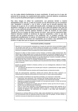 39
con los cuales debería familiarizarse el grupo coordinador. Al igual que en el caso del
personal de la escuela, los cuestionarios para padres y alumnos deberían considerarse
como un punto de partida para lograr un compromiso mayor.
Hay otros riesgos al utilizar los cuestionarios. Las personas tienden a mostrar
deseabilidad social, esto es, a estar de acuerdo con las afirmaciones que se consideran
más “deseables o correctas” y, por lo tanto, a hacer que la escuela aparezca más
inclusiva de lo que es. En un centro del estudio piloto, se trabajó con el alumnado para
ayudarlos a distinguir en sus respuestas entre lo que a ellos les gustaría creer que era
cierto y lo que realmente pensaban que ocurría allí. Se tomó como ejemplo una afirmación
con la que muchos alumnos estarían tentados a estar de acuerdo en esa ciudad,
“Bradford City es el equipo de fútbol favorito de todos”, pero que era claramente falsa.
Debería discutirse también la tendencia de algunos estudiantes a decir lo que ellos
piensan que les gustaría escuchar a sus profesores. Así, un profesor comentó: “Los
estudiantes probablemente no estarán en desacuerdo con la afirmación ‘los profesores
piensan que todas las lecciones son importantes’ por el miedo a las represalias si el
profesor no deja claro que se requiere una respuesta totalmente honesta”.
Comunicación perdida y recuperada
Siguiendo con la preocupación expresada por el equipo de supervisión de las autoridades locales
una escuela nueva pasó por un periodo intenso de innovación con el resultado de un informe
positivo del servicio de supervisión. Una nueva directora decidió introducir el Índice, sin embargo, el
personal no compartió el mismo entusiasmo por hacer mayores cambios.
Después de utilizar el Índice durante el primer trimestre, la directora estaba desilusionada. Ella
informó que no había logrado reunir un grupo de coordinación y se encontró trabajando sola con el
Índice. Utilizar el Índice sin el apoyo del personal fue mucho más difícil de lo que había pensado.
Su personal tenía serias dudas respecto a lo que ella entendía por inclusión y buscaban confirmar
que ciertos alumnos continuarían siendo excluidos del centro.
Ella afirmó que, “fue un error no consultar al personal de la escuela antes de empezar a trabajar
con el Índice. Pero debido a que yo deseaba que la escuela fuera más inclusiva, dejé que mi propia
pasión me guiara”.
Durante el siguiente trimestre la directora continuó con sus investigaciones utilizando el Índice.
Éstas revelaron que:
• Los esfuerzos del personal de la escuela para involucrar a padres/tutores de origen asiático
no tuvieron éxito.
• La comunicación entre los miembros del Consejo Escolar y el personal era pobre.
Estas dos preocupaciones específicas, además del comienzo difícil del Índice, sugirieron a la
directora que los niveles de comunicación en el centro eran un motivo real de preocupación.
Como resultado se identificaron las siguientes prioridades y se comenzaron a desarrollar:
• Proporcionar más información a los miembros del Consejo Escolar para que se involucren
activamente en la vida de la escuela y, en particular, en los avances de la escuela.
• Organizar un programa de eventos sociales en la escuela para ayudar a romper las barreras
entre padres/tutores y el personal.
• Desarrollar un programa de acogida para los alumnos nuevos que les sirva de apoyo, y
también para sus padres/tutores y el personal.
• Crear un marco para responder a las preocupaciones del personal sobre aspectos de la
inclusión para que se puedan desarrollar políticas inclusivas, a través de las que se hagan
explícitas la filosofía y las intenciones de la escuela, y que éstas sean entendidas y
ampliamente difundidas.
Después de un comienzo difícil con el Índice, estas cuatro prioridades han conducido a mejoras en
las comunicaciones entre los diferentes grupos del centro. Esto ha ayudado, al mismo tiempo, a
mantener el proceso de desarrollo de la escuela a nivel general.
 