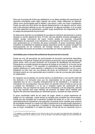 42
Para que el proceso del Índice sea satisfactorio no se deben penalizar las expresiones de
opiniones minoritarias sobre algún aspecto del centro. Estas reflexiones se deberían
utilizar como oportunidades para el debate y para llevar a cabo una mayor investigación.
Puede que esto sea difícil dentro de algunos departamentos o de algunos centros, sobre
todo si las opiniones distintas se ven con suspicacia. En algunas escuelas, si no se sigue
una línea específica de pensamiento, pueden surgir sentimientos de inseguridad por ver
en peligro las perspectivas de promoción.
Se debe poner atención a la posibilidad de que algunos miembros del personal no quieran
expresar su opinión delante de otros. Por ello, hay que planificar diversas estrategias que
faciliten recoger información del mayor número posible de personas, incluyendo
modalidades de respuestas a los indicadores y las preguntas de manera individual y que
sean gestionadas por un miembro del grupo coordinador. El grupo coordinador debería
considerar la posibilidad de establecer grupos específicos donde se puedan compartir las
preocupaciones de los miembros del Consejo Escolar, el personal auxiliar, los
responsables del servicio de comedor y los docentes con menos experiencia.
Actividades para el desarrollo profesional del personal de la escuela
Puede ser muy útil aprovechar las oportunidades de formación permanente disponibles
(Seminarios o Grupos de Trabajo) de que dispone el personal y que se realizan dentro del
propio centro, como vía para comenzar con el proceso de recopilación de información8
.
Presentamos un posible ejemplo de esquema de trabajo en el cuadro 8, en función de las
actividades de la etapa 1. Por supuesto no pretendemos dar recetas. Las actividades
pueden distribuirse en varias sesiones o realizarse en los departamentos o en los cursos,
trabajando en todo caso con una persona del grupo de coordinación. Una jornada de
formación podría ser una oportunidad para involucrar a más de una escuela para trabajar
en colaboración.
Es necesario que se plantee una reunión previa a la planificación o una reunión antes del
día dedicado a la formación para que los responsables de los grupos decidan los
materiales que se van a necesitar (transparencias de los indicadores y un ejemplo de
indicadores con sus preguntas). Hay que tomar una decisión sobre el modo en que se van
a analizar los indicadores y si se van a necesitar copias del cuestionario de los
indicadores. Hay que disponer de copias de los indicadores y de las preguntas, además
de la hoja resumen para cada miembro del personal. Se deben tomar medidas para
registrar las opiniones expresadas por diferentes grupos y recopilar las hojas resumen.
El grupo coordinador habrá de ser capaz de juzgar, desde su propia experiencia de
trabajo con los materiales, cuánto tiempo se necesita para completar las mismas tareas.
Puede que sea imposible que el personal complete las tareas en un día, si se analizan
específicamente los indicadores y las preguntas. Es preciso tomar medidas para continuar
las actividades teniendo en cuenta que todo el personal de la escuela pueda responder a
los indicadores y a las preguntas y completar la hoja resumen. Independientemente de
que se hayan completado o no todas las tareas, al final del día es importante reunir a
8
En Inglaterra el profesorado dispone de una serie de días al año que puede usar libremente para actividades de
formación. El esquema que se propone es para “un día de formación” que hubiera sido elegido por todo el profesorado de
un centro.
 