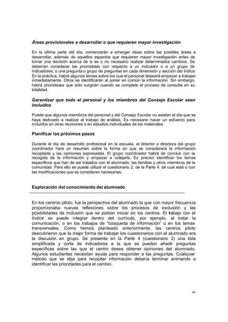 44
Áreas provisionales a desarrollar o que requieren mayor investigación
En la última parte del día, comenzarán a emerger ideas sobre las posibles áreas a
desarrollar, además de aquellos aspectos que requieren mayor investigación antes de
tomar una decisión acerca de si es o no necesario realizar determinados cambios. Se
deberían considerar las prioridades con respecto a un indicador o a un grupo de
indicadores, o una pregunta o grupo de preguntas en cada dimensión y sección del Índice.
En la práctica, habrá algunos temas sobre los que el personal deseará empezar a trabajar
inmediatamente. Otros se identificarán al poner en común la información. Sin embargo,
habrá prioridades que sólo surgirán cuando se complete el proceso de consulta en su
totalidad.
Garantizar que todo el personal y los miembros del Consejo Escolar sean
incluidos
Puede que algunos miembros del personal y del Consejo Escolar no asistan el día que se
haya dedicado a realizar el trabajo de análisis. Es necesario hacer un esfuerzo para
incluirlos en otras reuniones o en estudios individuales de los materiales.
Planificar los próximos pasos
Durante el día de desarrollo profesional en la escuela, el director o directora del grupo
coordinador hará un resumen sobre la forma en que se considerará la información
recopilada y las opiniones expresadas. El grupo coordinador habrá de concluir con la
recogida de la información y empezar a cotejarla. Es preciso identificar los temas
específicos que han de ser tratados con el alumnado, las familias y otros miembros de la
comunidad. Para ello se puede utilizar el cuestionario 2, de la Parte 4, tal cual está o con
las modificaciones que se consideren necesarias.
Exploración del conocimiento del alumnado
En los centros piloto, fue la perspectiva del alumnado la que con mayor frecuencia
proporcionaba nuevas reflexiones sobre los procesos de exclusión y las
posibilidades de inclusión que se podían iniciar en los centros. El trabajo con el
Índice se puede integrar dentro del currículo, por ejemplo, al tratar la
comunicación, o en los trabajos de “búsqueda de información” o en los temas
transversales. Como hemos planteado anteriormente, las centros piloto
descubrieron que la mejor forma de trabajar los cuestionarios con el alumnado era
la discusión en grupo. Se presenta en la Parte 4 (cuestionario 2) una lista
simplificada y corta de indicadores a la que se pueden añadir preguntas
específicas sobre las que el centro desea obtener opiniones del alumnado.
Algunos estudiantes necesitan ayuda para responder a las preguntas. Cualquier
método que se elija para recopilar información debería terminar animando a
identificar las prioridades para el cambio.
 