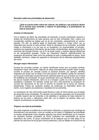 47
Decisión sobre las prioridades de desarrollo
¿Qué es preciso tratar sobre las culturas, las políticas y las prácticas dentro
de la escuela para aumentar y mejorar el aprendizaje y la participación de
todo el alumnado?
Analizar la información
Con el objetivo de definir las prioridades de desarrollo, el grupo coordinador examina y
analiza las contribuciones de cada persona que ha sido consultada. Esto implica una
considerable cantidad de trabajo que ha de ser compartido, especialmente en centros
grandes. Por ello, se debería elegir al observador externo o “amigo crítico” por su
capacidad para ayudar en este proceso. Dada la naturaleza de las consultas, es posible
cotejar la información a la vez que se va recogiendo. Es recomendable, al principio,
mantener por separado la información del alumnado, de las familias, del personal y de los
miembros del Consejo Escolar, con el fin de poder revelar y explorar algunas diferencias
en las perspectivas grupales. Puede ser importante observar específicamente los
subgrupos del personal, tales como los auxiliares de aula y profesionales de apoyo. Sería
deseable, asimismo, cotejar por separado la información de los diferentes departamentos
del centro.
Recoger mayor información
Durante las consultas iniciales, se habrán identificado temas que se pueden clarificar
recogiendo mayor información. Algunas de estas preocupaciones pueden haber surgido
durante el proceso de consulta cuando el personal docente, por ejemplo, identifica
preguntas que quiere que se dirijan a los otros grupos. No obstante, puede ser necesario
que el grupo coordinador recoja información adicional antes de que se finalice con la tarea
de establecer las prioridades. El grupo coordinador tiene que identificar las áreas sobre
las que se requiere información, cómo se va a recoger y quién va a ser responsable de
recopilarla y analizarla. Por ejemplo, puede que una o dos personas se encarguen de
conocer las situaciones en las que un alumno es excluido de su grupo por razones
disciplinarias. Puede ser necesario analizar las evidencias ya disponibles dentro del
centro, como registros de asistencia o resultados de los exámenes.
La recopilación de más información puede llevarse a cabo al mismo tiempo que el trabajo
de desarrollo de las prioridades. Por ejemplo, las prioridades asociadas con la dimensión
C pueden requerir que los docentes y los asistentes o auxiliares de clase observen la
práctica de los otros y reflexionen sobre ello, con el objetivo de plantear ideas que
mejoren la enseñanza y el aprendizaje.
Preparar una lista de prioridades
Se puede organizar el análisis de la información utilizando un esquema que contenga las
dimensiones y las secciones, como se muestra en el cuadro 9. Establecer las prioridades
no implica simplemente incluir aquellos aspectos que fueron identificados por la mayoría.
Es necesario también considerar de forma cuidadosa las necesidades de grupos
específicos del centro. El grupo coordinador ha de asegurar que en esta etapa no se
pierdan las opiniones de los grupos menos poderosos y que se reflejen en la lista final las
 