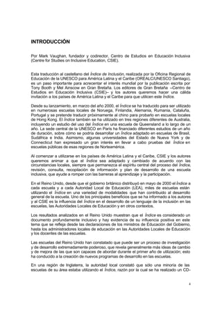 4
INTRODUCCIÓN
Por Mark Vaughan, fundador y codirector, Centro de Estudios en Educación Inclusiva
(Centre for Studies on Inclusive Education, CSIE).
Esta traducción al castellano del Índice de Inclusión, realizada por la Oficina Regional de
Educación de la UNESCO para América Latina y el Caribe (OREALC/UNESCO Santiago),
es un paso importante para acrecentar el interés mundial por la publicación escrita por
Tony Booth y Mel Ainscow en Gran Bretaña. Los editores de Gran Bretaña –Centro de
Estudios en Educación Inclusiva (CSIE)– y los autores queremos hacer una cálida
invitación a los países de América Latina y el Caribe para que utilicen este Índice.
Desde su lanzamiento, en marzo del año 2000, el Índice se ha traducido para ser utilizado
en numerosas escuelas locales de Noruega, Finlandia, Alemania, Rumania, Cataluña,
Portugal y se pretende traducir próximamente al chino para probarlo en escuelas locales
de Hong Kong. El Índice también se ha utilizado en tres regiones diferentes de Australia,
incluyendo un estudio del uso del Índice en una escuela de Queensland a lo largo de un
año. La sede central de la UNESCO en París ha financiado diferentes estudios de un año
de duración, sobre cómo se podría desarrollar un Índice adaptado en escuelas de Brasil,
Sudáfrica e India. Asimismo, algunas universidades del Estado de Nueva York y de
Connecticut han expresado un gran interés en llevar a cabo pruebas del Índice en
escuelas públicas de esas regiones de Norteamérica.
Al comenzar a utilizarse en los países de América Latina y el Caribe, CSIE y los autores
queremos animar a que el Índice sea adaptado y cambiado de acuerdo con las
circunstancias locales, siempre que permanezca el espíritu central del proceso del Índice,
revisión, consulta, recopilación de información y plan de desarrollo de una escuela
inclusiva, que ayude a romper con las barreras al aprendizaje y la participación.
En el Reino Unido, desde que el gobierno británico distribuyó en mayo de 2000 el Índice a
cada escuela y a cada Autoridad Local de Educación (LEA), miles de escuelas están
utilizando el Índice en una variedad de modalidades que han contribuido al desarrollo
general de la escuela. Uno de los principales beneficios que se ha informado a los autores
y al CSIE es la influencia del Índice en el desarrollo de un lenguaje de la inclusión en las
escuelas, las Autoridades Locales de Educación y en otros contextos.
Los resultados analizados en el Reino Unido muestran que el Índice es considerado un
documento profundamente inclusivo y hay evidencia de su influencia positiva en este
tema que se refleja desde las declaraciones de los ministros de Educación del Gobierno,
hasta los administradores locales de educación en las Autoridades Locales de Educación
y los docentes de las escuelas.
Las escuelas del Reino Unido han constatado que puede ser un proceso de investigación
y de desarrollo extremadamente poderoso, que revela generalmente más ideas de cambio
y de mejora de las que son capaces de abordar durante el primer año de utilización; esto
ha conducido a la creación de nuevos programas de desarrollo en las escuelas.
En una región de Inglaterra, la autoridad local constató que sólo una minoría de las
escuelas de su área estaba utilizando el Índice, razón por la cual se ha realizado un CD-
 