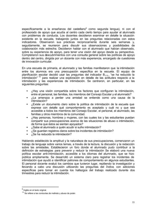55
específicamente a la enseñanza del castellano9
como segunda lengua), ni con el
profesorado de apoyo que acudía al centro cada cierto tiempo para ayudar al alumnado
con problemas de conducta. Los docentes decidieron examinar en detalle la situación
existente en la escuela, trabajando juntos en las preguntas relacionadas con estos
indicadores. Observaron sus prácticas recíprocamente durante seis semanas y,
seguidamente, se reunieron para discutir sus observaciones y posibilidades de
colaboración más estrecha. Decidieron hablar con el alumnado que habían observado,
sobre su experiencia de apoyo, para tener una visión del apoyo desde su perspectiva.
Completaron sus descubrimientos con una consulta general sobre las políticas de apoyo
dentro del centro, dirigida por un docente con más experiencia, encargado de cuestiones
de innovación curricular.
En una escuela de primaria, el alumnado y las familias manifestaron que la intimidación
entre los alumnos era una preocupación específica en la escuela. El equipo de
planificación escolar decidió usar las preguntas del indicador B.2.9., “se ha reducido la
intimidación” 10
para realizar una exploración en detalle de las actitudes respecto a la
intimidación y las experiencias de intimidación. Se centraron, en particular, en las
siguientes preguntas:
• ¿Hay una visión compartida sobre los factores que configuran la intimidación,
entre el personal, las familias, los miembros del Consejo Escolar y el alumnado?
• ¿La amenaza a perder una amistad se entiende como una causa de la
intimidación?
• ¿Existe un documento claro sobre la política de intimidación de la escuela que
exprese con detalle qué comportamiento es aceptado y cuál no y que sea
accesible a todos los miembros del Consejo Escolar, el personal, el alumnado, las
familias y otros miembros de la comunidad.
• ¿Hay personas, hombres y mujeres, con las cuales los y las estudiantes puedan
compartir sus preocupaciones acerca de las situaciones de abuso o intimidación,
de forma que éstos se sientan apoyados?
• ¿Sabe el alumnado a quién acudir si sufre intimidación?
• ¿Se guardan registros claros sobre los incidentes de intimidación?
• ¿Se ha reducido la intimidación?
Habiendo establecido la amplitud y la naturaleza de sus preocupaciones, comenzaron un
trabajo de lenguaje sobre varios temas, a través de la lectura, la discusión y la redacción
sobre las amistades. Establecieron un foro donde el alumnado pudo contribuir a la
definición de estrategias para prevenir y reducir la intimidación Se elaboró una nueva
política escolar anti-intimidación, accesible a los idiomas del alumnado, que se hizo
pública ampliamente. Se desarrolló un sistema claro para registrar los incidentes de
intimidación que ayudó a identificar patrones de comportamiento en algunos estudiantes.
El personal docente evaluó los cambios que tuvieron lugar, repitiendo la investigación y
llevando a cabo una discusión utilizando las preguntas del Índice, con adiciones
específicas para tomar en cuenta los hallazgos del trabajo realizado durante dos
trimestres para reducir la intimidación.
9
Inglés en el texto original.
10
Se refiere a las conductas de maltrato y abuso de poder.
 