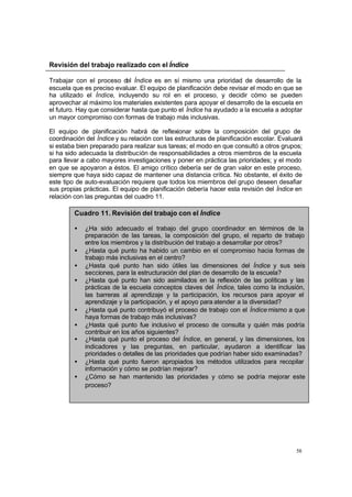 58
Revisión del trabajo realizado con el Índice
Trabajar con el proceso del Índice es en sí mismo una prioridad de desarrollo de la
escuela que es preciso evaluar. El equipo de planificación debe revisar el modo en que se
ha utilizado el Índice, incluyendo su rol en el proceso, y decidir cómo se pueden
aprovechar al máximo los materiales existentes para apoyar el desarrollo de la escuela en
el futuro. Hay que considerar hasta que punto el Índice ha ayudado a la escuela a adoptar
un mayor compromiso con formas de trabajo más inclusivas.
El equipo de planificación habrá de reflexionar sobre la composición del grupo de
coordinación del Índice y su relación con las estructuras de planificación escolar. Evaluará
si estaba bien preparado para realizar sus tareas; el modo en que consultó a otros grupos;
si ha sido adecuada la distribución de responsabilidades a otros miembros de la escuela
para llevar a cabo mayores investigaciones y poner en práctica las prioridades; y el modo
en que se apoyaron a éstos. El amigo crítico debería ser de gran valor en este proceso,
siempre que haya sido capaz de mantener una distancia crítica. No obstante, el éxito de
este tipo de auto-evaluación requiere que todos los miembros del grupo deseen desafiar
sus propias prácticas. El equipo de planificación debería hacer esta revisión del Índice en
relación con las preguntas del cuadro 11.
Cuadro 11. Revisión del trabajo con el Índice
• ¿Ha sido adecuado el trabajo del grupo coordinador en términos de la
preparación de las tareas, la composición del grupo, el reparto de trabajo
entre los miembros y la distribución del trabajo a desarrollar por otros?
• ¿Hasta qué punto ha habido un cambio en el compromiso hacia formas de
trabajo más inclusivas en el centro?
• ¿Hasta qué punto han sido útiles las dimensiones del Índice y sus seis
secciones, para la estructuración del plan de desarrollo de la escuela?
• ¿Hasta qué punto han sido asimilados en la reflexión de las políticas y las
prácticas de la escuela conceptos claves del Índice, tales como la inclusión,
las barreras al aprendizaje y la participación, los recursos para apoyar el
aprendizaje y la participación, y el apoyo para atender a la diversidad?
• ¿Hasta qué punto contribuyó el proceso de trabajo con el Índice mismo a que
haya formas de trabajo más inclusivas?
• ¿Hasta qué punto fue inclusivo el proceso de consulta y quién más podría
contribuir en los años siguientes?
• ¿Hasta qué punto el proceso del Índice, en general, y las dimensiones, los
indicadores y las preguntas, en particular, ayudaron a identificar las
prioridades o detalles de las prioridades que podrían haber sido examinadas?
• ¿Hasta qué punto fueron apropiados los métodos utilizados para recopilar
información y cómo se podrían mejorar?
• ¿Cómo se han mantenido las prioridades y cómo se podría mejorar este
proceso?
 