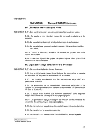 63
Indicadores
DIMENSIÓN B Elaborar POLÍTICAS inclusivas
B.1 Desarrollar una escuela para todos
INDICADOR B.1.1. Los nombramientos y las promociones del personal son justas.
B.1.2. Se ayuda a todo miembro nuevo del personal a adaptarse a la
escuela.
B.1.3. La escuela intenta admitir a todo el alumnado de su localidad.
B.1.4. La escuela hace que sus instalaciones sean físicamente accesibles
para todos.
B.1.5. Cuando el alumnado accede a la escuela por primera vez se le
ayuda a adaptarse.
B.1.6. La escuela organiza los grupos de aprendizaje de forma que todo el
alumnado se sienta valorado.
B.2 Organizar el apoyo para atender a la diversidad
INDICADOR B.2.1. Se coordinan todas las formas de apoyo.
B.2.2. Las actividades de desarrollo profesional del personal de la escuela
les ayudan a dar respuesta a la diversidad del alumnado.
B.2.3. Las políticas relacionadas con las “necesidades especiales” son
políticas de inclusión.
B.2.4. La evaluación de las necesidades educativas especiales y los
apoyos se utilizan para reducir las barreras al aprendizaje y la participación
de todo el alumnado.11
B.2.5. El apoyo a los alumnos que aprenden castellano12
como segunda
lengua se coordina con otros tipos de apoyo pedagógico.
B.2.6. Las políticas de apoyo psicológico se vinculan con las medidas de
desarrollo del curriculum y de apoyo pedagógico.
B.2.7. Se han reducido las prácticas de expulsión por motivos de disciplina.
B.2.8. Se ha reducido el ausentismo escolar.
B.2.9. Se han reducido las conductas de intimidación o abuso de poder.
11
Adaptada del original.
12
Inglés en la versión original.
 