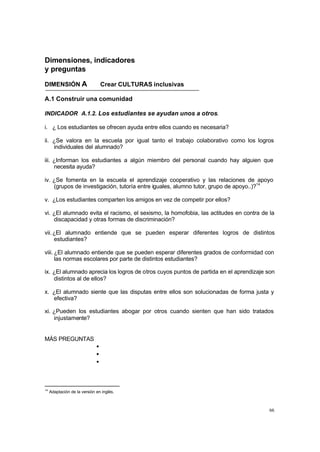 66
Dimensiones, indicadores
y preguntas
DIMENSIÓN A Crear CULTURAS inclusivas
A.1 Construir una comunidad
INDICADOR A.1.2. Los estudiantes se ayudan unos a otros.
i. ¿ Los estudiantes se ofrecen ayuda entre ellos cuando es necesaria?
ii. ¿Se valora en la escuela por igual tanto el trabajo colaborativo como los logros
individuales del alumnado?
iii. ¿Informan los estudiantes a algún miembro del personal cuando hay alguien que
necesita ayuda?
iv. ¿Se fomenta en la escuela el aprendizaje cooperativo y las relaciones de apoyo
(grupos de investigación, tutoría entre iguales, alumno tutor, grupo de apoyo..)?14
v. ¿Los estudiantes comparten los amigos en vez de competir por ellos?
vi. ¿El alumnado evita el racismo, el sexismo, la homofobia, las actitudes en contra de la
discapacidad y otras formas de discriminación?
vii.¿El alumnado entiende que se pueden esperar diferentes logros de distintos
estudiantes?
viii. ¿El alumnado entiende que se pueden esperar diferentes grados de conformidad con
las normas escolares por parte de distintos estudiantes?
ix. ¿El alumnado aprecia los logros de otros cuyos puntos de partida en el aprendizaje son
distintos al de ellos?
x. ¿El alumnado siente que las disputas entre ellos son solucionadas de forma justa y
efectiva?
xi. ¿Pueden los estudiantes abogar por otros cuando sienten que han sido tratados
injustamente?
MÁS PREGUNTAS
•
•
•
14
Adaptación de la versión en inglés.
 