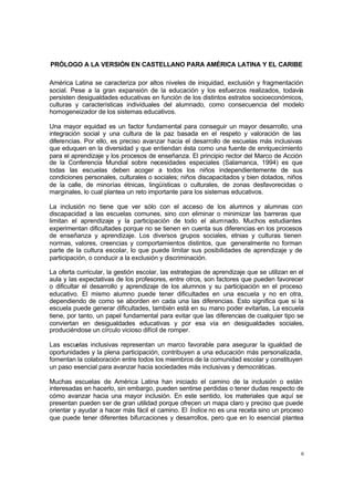 6
PRÓLOGO A LA VERSIÓN EN CASTELLANO PARA AMÉRICA LATINA Y EL CARIBE
América Latina se caracteriza por altos niveles de iniquidad, exclusión y fragmentación
social. Pese a la gran expansión de la educación y los esfuerzos realizados, todavía
persisten desigualdades educativas en función de los distintos estratos socioeconómicos,
culturas y características individuales del alumnado, como consecuencia del modelo
homogeneizador de los sistemas educativos.
Una mayor equidad es un factor fundamental para conseguir un mayor desarrollo, una
integración social y una cultura de la paz basada en el respeto y valoración de las
diferencias. Por ello, es preciso avanzar hacia el desarrollo de escuelas más inclusivas
que eduquen en la diversidad y que entiendan ésta como una fuente de enriquecimiento
para el aprendizaje y los procesos de enseñanza. El principio rector del Marco de Acción
de la Conferencia Mundial sobre necesidades especiales (Salamanca, 1994) es que
todas las escuelas deben acoger a todos los niños independientemente de sus
condiciones personales, culturales o sociales; niños discapacitados y bien dotados, niños
de la calle, de minorías étnicas, lingüísticas o culturales, de zonas desfavorecidas o
marginales, lo cual plantea un reto importante para los sistemas educativos.
La inclusión no tiene que ver sólo con el acceso de los alumnos y alumnas con
discapacidad a las escuelas comunes, sino con eliminar o minimizar las barreras que
limitan el aprendizaje y la participación de todo el alumnado. Muchos estudiantes
experimentan dificultades porque no se tienen en cuenta sus diferencias en los procesos
de enseñanza y aprendizaje. Los diversos grupos sociales, etnias y culturas tienen
normas, valores, creencias y comportamientos distintos, que generalmente no forman
parte de la cultura escolar, lo que puede limitar sus posibilidades de aprendizaje y de
participación, o conducir a la exclusión y discriminación.
La oferta curricular, la gestión escolar, las estrategias de aprendizaje que se utilizan en el
aula y las expectativas de los profesores, entre otros, son factores que pueden favorecer
o dificultar el desarrollo y aprendizaje de los alumnos y su participación en el proceso
educativo. El mismo alumno puede tener dificultades en una escuela y no en otra,
dependiendo de como se aborden en cada una las diferencias. Esto significa que si la
escuela puede generar dificultades, también está en su mano poder evitarlas. La escuela
tiene, por tanto, un papel fundamental para evitar que las diferencias de cualquier tipo se
conviertan en desigualdades educativas y por esa vía en desigualdades sociales,
produciéndose un círculo vicioso difícil de romper.
Las escuelas inclusivas representan un marco favorable para asegurar la igualdad de
oportunidades y la plena participación, contribuyen a una educación más personalizada,
fomentan la colaboración entre todos los miembros de la comunidad escolar y constituyen
un paso esencial para avanzar hacia sociedades más inclusivas y democráticas.
Muchas escuelas de América Latina han iniciado el camino de la inclusión o están
interesadas en hacerlo, sin embargo, pueden sentirse perdidas o tener dudas respecto de
cómo avanzar hacia una mayor inclusión. En este sentido, los materiales que aquí se
presentan pueden ser de gran utilidad porque ofrecen un mapa claro y preciso que puede
orientar y ayudar a hacer más fácil el camino. El Índice no es una receta sino un proceso
que puede tener diferentes bifurcaciones y desarrollos, pero que en lo esencial plantea
 
