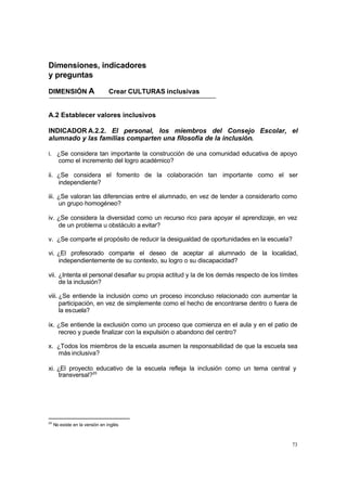 73
Dimensiones, indicadores
y preguntas
DIMENSIÓN A Crear CULTURAS inclusivas
A.2 Establecer valores inclusivos
INDICADOR A.2.2. El personal, los miembros del Consejo Escolar, el
alumnado y las familias comparten una filosofía de la inclusión.
i. ¿Se considera tan importante la construcción de una comunidad educativa de apoyo
como el incremento del logro académico?
ii. ¿Se considera el fomento de la colaboración tan importante como el ser
independiente?
iii. ¿Se valoran las diferencias entre el alumnado, en vez de tender a considerarlo como
un grupo homogéneo?
iv. ¿Se considera la diversidad como un recurso rico para apoyar el aprendizaje, en vez
de un problema u obstáculo a evitar?
v. ¿Se comparte el propósito de reducir la desigualdad de oportunidades en la escuela?
vi. ¿El profesorado comparte el deseo de aceptar al alumnado de la localidad,
independientemente de su contexto, su logro o su discapacidad?
vii. ¿Intenta el personal desafiar su propia actitud y la de los demás respecto de los límites
de la inclusión?
viii. ¿Se entiende la inclusión como un proceso inconcluso relacionado con aumentar la
participación, en vez de simplemente como el hecho de encontrarse dentro o fuera de
la escuela?
ix. ¿Se entiende la exclusión como un proceso que comienza en el aula y en el patio de
recreo y puede finalizar con la expulsión o abandono del centro?
x. ¿Todos los miembros de la escuela asumen la responsabilidad de que la escuela sea
más inclusiva?
xi. ¿El proyecto educativo de la escuela refleja la inclusión como un tema central y
transversal?20
20
No existe en la versión en inglés
 