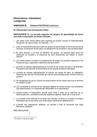 83
Dimensiones, indicadores
y preguntas
DIMENSIÓN B Elaborar POLÍTICAS inclusivas
B.1 Desarrollar una escuela para todos
INDICADORB.1.6. La escuela organiza los grupos de aprendizaje de forma
que todo el alumnado se sienta valorado.
i. ¿Se utiliza como criterio básico para organizar los grupos (cursos) la heterogeneidad
(de género, de capacidades, de intereses,…)?28
ii. ¿Hay un tratamiento justo para todos los grupos de aprendizaje en términos del uso de
recursos, la ubicación de las salas y la designación de docentes y otros profesionales?
iii. Se pone atención, a la hora de planificar los grupos, en aspectos tales como las
relaciones de amistad y la presencia de otros estudiantes que hablan el mismo
idioma?
iv. ¿Se intenta reducir al máximo la organización de grupos de acuerdo solamente a los
niveles de logro, capacidad o deficiencia del alumnado?
v. ¿Cuando se realizan agrupamientos en función de los niveles de logro o de dificultad,
hay planes para prevenir el descontento en los grupos de logros más bajos?
vi. ¿Cuando se realizan agrupamientos en función de niveles de logro, se establecen
disposiciones que den al alumnado las mismas oportunidades para moverse entre los
grupos?
vii. Se reorganizan de vez en cuando los grupos dentro de las clases para que se fomente
la cohesión social?
viii. ¿Es consciente la escuela de los requisitos legales de educar juntos a los estudiantes
que experimentan y no experimentan dificultades en el aprendizaje?
ix. ¿Donde existe un desequilibrio grande entre niñas y niños en la matrícula de un
determinado año, considera la escuela establecer algunas clases de un solo sexo?
x. ¿La escuela evita restringir el currículo (por ejemplo, no tener en cuenta una lengua
extranjera) para el alumnado que recibe apoyo adicional de alfabetización?
xi. ¿Cuando hay asignaturas optativas, se permite a todo el alumnado que haga
elecciones realistas?
MÁS PREGUNTAS
•
•
28
No existe en la versión en inglés.
 