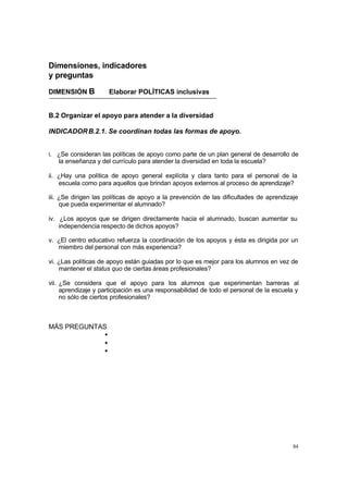 84
Dimensiones, indicadores
y preguntas
DIMENSIÓN B Elaborar POLÍTICAS inclusivas
B.2 Organizar el apoyo para atender a la diversidad
INDICADORB.2.1. Se coordinan todas las formas de apoyo.
i. ¿Se consideran las políticas de apoyo como parte de un plan general de desarrollo de
la enseñanza y del currículo para atender la diversidad en toda la escuela?
ii. ¿Hay una política de apoyo general explícita y clara tanto para el personal de la
escuela como para aquellos que brindan apoyos externos al proceso de aprendizaje?
iii. ¿Se dirigen las políticas de apoyo a la prevención de las dificultades de aprendizaje
que pueda experimentar el alumnado?
iv. ¿Los apoyos que se dirigen directamente hacia el alumnado, buscan aumentar su
independencia respecto de dichos apoyos?
v. ¿El centro educativo refuerza la coordinación de los apoyos y ésta es dirigida por un
miembro del personal con más experiencia?
vi. ¿Las políticas de apoyo están guiadas por lo que es mejor para los alumnos en vez de
mantener el status quo de ciertas áreas profesionales?
vii. ¿Se considera que el apoyo para los alumnos que experimentan barreras al
aprendizaje y participación es una responsabilidad de todo el personal de la escuela y
no sólo de ciertos profesionales?
MÁS PREGUNTAS
•
•
•
 