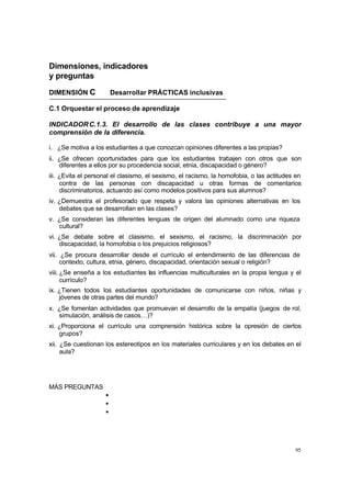 95
Dimensiones, indicadores
y preguntas
DIMENSIÓN C Desarrollar PRÁCTICAS inclusivas
C.1 Orquestar el proceso de aprendizaje
INDICADORC.1.3. El desarrollo de las clases contribuye a una mayor
comprensión de la diferencia.
i. ¿Se motiva a los estudiantes a que conozcan opiniones diferentes a las propias?
ii. ¿Se ofrecen oportunidades para que los estudiantes trabajen con otros que son
diferentes a ellos por su procedencia social, etnia, discapacidad o género?
iii. ¿Evita el personal el clasismo, el sexismo, el racismo, la homofobia, o las actitudes en
contra de las personas con discapacidad u otras formas de comentarios
discriminatorios, actuando así como modelos positivos para sus alumnos?
iv. ¿Demuestra el profesorado que respeta y valora las opiniones alternativas en los
debates que se desarrollan en las clases?
v. ¿Se consideran las diferentes lenguas de origen del alumnado como una riqueza
cultural?
vi. ¿Se debate sobre el clasismo, el sexismo, el racismo, la discriminación por
discapacidad, la homofobia o los prejuicios religiosos?
vii. ¿Se procura desarrollar desde el currículo el entendimiento de las diferencias de
contexto, cultura, etnia, género, discapacidad, orientación sexual o religión?
viii. ¿Se enseña a los estudiantes las influencias multiculturales en la propia lengua y el
currículo?
ix. ¿Tienen todos los estudiantes oportunidades de comunicarse con niños, niñas y
jóvenes de otras partes del mundo?
x. ¿Se fomentan actividades que promuevan el desarrollo de la empatía (juegos de rol,
simulación, análisis de casos…)?
xi. ¿Proporciona el currículo una comprensión histórica sobre la opresión de ciertos
grupos?
xii. ¿Se cuestionan los estereotipos en los materiales curriculares y en los debates en el
aula?
MÁS PREGUNTAS
•
•
•
 