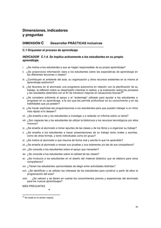 96
Dimensiones, indicadores
y preguntas
DIMENSIÓN C Desarrollar PRÁCTICAS inclusivas
C.1 Orquestar el proceso de aprendizaje
INDICADOR C.1.4. Se implica activamente a los estudiantes en su propio
aprendizaje.
i. ¿Se motiva a los estudiantes a que se hagan responsables de su propio aprendizaje?
ii. ¿Se proporciona información clara a los estudiantes sobre las expectativas de aprendizaje en
las diferentes lecciones o clases?
iii. ¿Contribuyen el ambiente del aula, su organización y otros recursos existentes en la misma al
aprendizaje autónomo?
iv. ¿Se favorece en el alumnado una progresiva autonomía en relación con la planificación de su
trabajo, la reflexión sobre su desempeño mientras lo realiza, y la evaluación sobre los procesos
y los resultados obtenidos con el fin de introducir mejoras en situaciones futuras?36
v. ¿Se considera suficiente el apoyo y el “andamiaje” utilizado para ayudar a los estudiantes a
progresar en su aprendizaje, a la vez que les permite profundizar en su conocimiento y en las
habilidades que ya poseen?
vi. ¿Se hacen explícitas las programaciones a los estudiantes para que puedan trabajar a un ritmo
más rápido si lo desean?
vii. ¿Se enseña a las y los estudiantes a investigar y a redactar un informe sobre un tema?
viii. ¿Son capaces las y los estudiantes de utilizar la bibliot eca y los recursos tecnológicos por ellos
mismos?
ix. ¿Se enseña al alumnado a tomar apuntes de las clases y de los libros y a organizar su trabajo?
x. ¿Se enseña a los estudiantes a hacer presentaciones de su trabajo tanto orales y escritas,
como de otras formas, y tanto individuales como en grupo?
xi. ¿Se motiva al alumnado a que resuma de forma oral y escrita lo que ha aprendido?
xii. ¿Se enseña al alumnado a revisar sus pruebas y sus exámenes y/o las de sus compañeros?
xiii. ¿Se consulta a los estudiantes sobre el apoyo que necesitan?
xiv. ¿Se consulta a los estudiantes sobre la calidad de las clases?
xv. ¿Se involucra a los estudiantes en el diseño del material didáctico que se elabora para otros
compañeros?
xvi. ¿Tienen los estudiantes oportunidades de elegir entre actividades distintas?
xvii. ¿Se identifican y se utilizan los intereses de los estudiantes para construir a partir de ellos la
programación del aula?
xviii. ¿Se valoran y se tienen en cuenta los conocimientos previos y experiencias del alumnado
para los nuevos aprendizajes?
MÁS PREGUNTAS
•
36
No existe en la versión original.
 