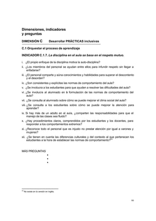 99
Dimensiones, indicadores
y preguntas
DIMENSIÓN C Desarrollar PRÁCTICAS inclusivas
C.1 Orquestar el proceso de aprendizaje
INDICADOR C.1.7. La disciplina en el aula se basa en el respeto mutuo.
i. ¿El propio enfoque de la disciplina motiva la auto-disciplina?
ii. ¿Los miembros del personal se ayudan entre ellos para infundir respeto sin llegar a
enfadarse?
iii. ¿El personal comparte y aúna conocimientos y habilidades para superar el descontento
y el desorden?
iv. ¿Son consistentes y explícitas las normas de comportamiento del aula?
v. ¿Se involucra a los estudiantes para que ayuden a resolver las dificultades del aula?
vi. ¿Se involucra al alumnado en l
a formulación de las normas de comportamiento del
aula?
vii. ¿Se consulta al alumnado sobre cómo se puede mejorar el clima social del aula?
viii. ¿Se consulta a los estudiantes sobre cómo se puede mejorar la atención para
aprender?
ix. Si hay más de un adulto en el aula, ¿comparten las responsabilidades para que el
manejo de las clases sea fluido?
x. ¿Hay procedimientos claros, comprendidos por los estudiantes y los docentes, para
responder a los comportamientos extremos?
xi. ¿Reconoce todo el personal que es injusto no prestar atención por igual a varones y
mujeres?
xii. ¿Se tienen en cuenta las diferencias culturales y del contexto al que pertenecen los
estudiantes a la hora de establecer las normas de comportamiento?43
MÁS PREGUNTAS
•
•
•
43
No existe en la versión en inglés.
 