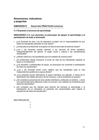 101
Dimensiones, indicadores
y preguntas
DIMENSIÓN C Desarrollar PRÁCTICAS inclusivas
C.1 Orquestar el proceso de aprendizaje
INDICADOR C.1.9. Los docentes se preocupan de apoyar el aprendizaje y la
participación de todo el alumnado.
i. ¿Los docentes de aula y los de asignatura cumplen con su responsabilidad de que
todos los estudiantes aprendan en sus clases?
ii. ¿Comprueba el profesorado el progreso de todo el alumnado durante las clases?
iii. ¿Los y las docentes prestan atención a los alumnos de forma equitativa,
independientemente del género, el origen social y cultural o las características
individuales?
iv. ¿Sienten todos los y las estudiantes que son tratados de manera justa?
v. ¿El profesorado intenta incorporar el punto de vista de los estudiantes respecto al
apoyo y la enseñanza?
vi. ¿Los docentes o profesionales de apoyo, se preocupan por aumentar la participación
de todos los estudiantes?
vii. ¿Los y las docentes tienen como objetivo que los estudiantes sean lo más
independientes posible de su apoyo directo?
viii. ¿Los docentes buscan alternativas al apoyo individual, por ejemplo, a través de la
planificación del trabajo del aula y de los recursos, o de la enseñanza en grupos?
ix. ¿Se considera la presencia de otros adultos (familiares, profesores en práctica...) como
una oportunidad para reflexionar sobre el currículo y los métodos de enseñanza para
todos los estudiantes?
x. ¿Se considera que los intentos para eliminar las barreras al aprendizaje y la
participación de un estudiante en particular son oportunidades para mejorar la
experiencia de todos los estudiantes?
MÁS PREGUNTAS
•
•
•
 