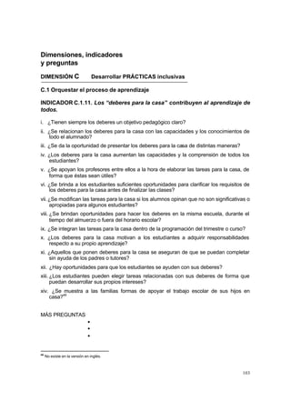 103
Dimensiones, indicadores
y preguntas
DIMENSIÓN C Desarrollar PRÁCTICAS inclusivas
C.1 Orquestar el proceso de aprendizaje
INDICADOR C.1.11. Los “deberes para la casa” contribuyen al aprendizaje de
todos.
i. ¿Tienen siempre los deberes un objetivo pedagógico claro?
ii. ¿Se relacionan los deberes para la casa con las capacidades y los conocimientos de
todo el alumnado?
iii. ¿Se da la oportunidad de presentar los deberes para la casa de distintas maneras?
iv. ¿Los deberes para la casa aumentan las capacidades y la comprensión de todos los
estudiantes?
v. ¿Se apoyan los profesores entre ellos a la hora de elaborar las tareas para la casa, de
forma que éstas sean útiles?
vi. ¿Se brinda a los estudiantes suficientes oportunidades para clarificar los requisitos de
los deberes para la casa antes de finalizar las clases?
vii.¿Se modifican las tareas para la casa si los alumnos opinan que no son significativas o
apropiadas para algunos estudiantes?
viii. ¿Se brindan oportunidades para hacer los deberes en la misma escuela, durante el
tiempo del almuerzo o fuera del horario escolar?
ix. ¿Se integran las tareas para la casa dentro de la programación del trimestre o curso?
x. ¿Los deberes para la casa motivan a los estudiantes a adquirir responsabilidades
respecto a su propio aprendizaje?
xi. ¿Aquellos que ponen deberes para la casa se aseguran de que se puedan completar
sin ayuda de los padres o tutores?
xii. ¿Hay oportunidades para que los estudiantes se ayuden con sus deberes?
xiii. ¿Los estudiantes pueden elegir tareas relacionadas con sus deberes de forma que
puedan desarrollar sus propios intereses?
xiv. ¿Se muestra a las familias formas de apoyar el trabajo escolar de sus hijos en
casa?46
MÁS PREGUNTAS
•
•
•
46
No existe en la versión en inglés.
 