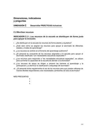 105
Dimensiones, indicadores
y preguntas
DIMENSIÓN C Desarrollar PRÁCTICAS inclusivas
C.2 Movilizar recursos
INDICADOR C.2.1. Los recursos de la escuela se distribuyen de forma justa
para apoyar la inclusión.
i. ¿Se distribuyen en la escuela los recursos de forma abierta y equitativa?
ii. ¿Está claro cómo se asignan los recursos para apoyar al alumnado de diferentes
edades y niveles de aprendizaje?
iii. ¿Los recursos se centran en el fomento del aprendizaje autónomo?
iv. ¿El personal es consciente de los recursos asignados a la escuela para apoyar al
alumnado clasificado “con necesidades educativas especiales”?
v. ¿Los recursos para responder a “las necesidades educativas especiales”, se utilizan
para aumentar la capacidad de la escuela de atender a la diversidad?
vi. ¿Los recursos de apoyo se dirigen a prevenir las barreras al aprendizaje y la
participación y a disminuir la clasificación o etiquetaje del alumnado?
vii. ¿El personal revisa regularmente el uso de los recursos para que puedan utilizarse de
manera flexible respondiendo a las necesidades cambiantes de todo el alumnado?
MÁS PREGUNTAS
•
•
•
 