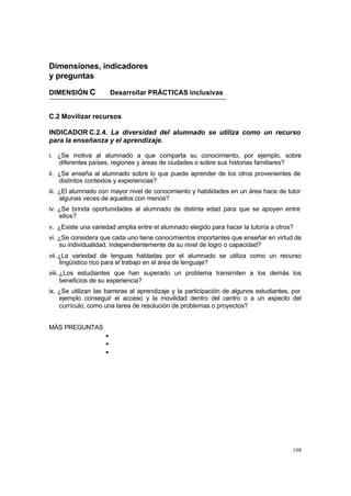 108
Dimensiones, indicadores
y preguntas
DIMENSIÓN C Desarrollar PRÁCTICAS inclusivas
C.2 Movilizar recursos
INDICADOR C.2.4. La diversidad del alumnado se utiliza como un recurso
para la enseñanza y el aprendizaje.
i. ¿Se motiva al alumnado a que comparta su conocimiento, por ejemplo, sobre
diferentes países, regiones y áreas de ciudades o sobre sus historias familiares?
ii. ¿Se enseña al alumnado sobre lo que puede aprender de los otros provenientes de
distintos contextos y experiencias?
iii. ¿El alumnado con mayor nivel de conocimiento y habilidades en un área hace de tutor
algunas veces de aquellos con menos?
iv. ¿Se brinda oportunidades al alumnado de distinta edad para que se apoyen entre
ellos?
v. ¿Existe una variedad amplia entre el alumnado elegido para hacer la tutoría a otros?
vi. ¿Se considera que cada uno tiene conocimientos importantes que enseñar en virtud de
su individualidad, independientemente de su nivel de logro o capacidad?
vii.¿La variedad de lenguas habladas por el alumnado se utiliza como un recurso
lingüístico rico para el trabajo en el área de lenguaje?
viii. ¿Los estudiantes que han superado un problema transmiten a los demás los
beneficios de su experiencia?
ix. ¿Se utilizan las barreras al aprendizaje y la participación de algunos estudiantes, por
ejemplo conseguir el acceso y la movilidad dentro del centro o a un aspecto del
currículo, como una tarea de resolución de problemas o proyectos?
MÁS PREGUNTAS
•
•
•
 