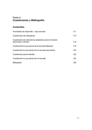 110
Parte 4
Cuestionarios y Bibliografía
Contenidos
Prioridades de desarrollo – hoja resumen 111
Cuestionario de indicadores 112
Cuestionario de indicadores adaptados para la inclusión
(alumnado y familia) 116
Cuestionario lo que pienso de la escuela Sleaward 118
Cuestionario lo que pienso de mi escuela secundaria 120
Cuestionario para la familia 122
Cuestionario lo que pienso de mi escuela 124
Bibliografía 126
 