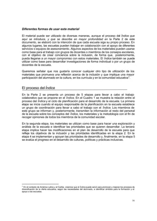 16
Diferentes formas de usar este material
El material puede ser utilizado de diversas maneras, aunque el proceso del Índice que
aquí se introduce, y que se describe en mayor profundidad en la Parte 2 de este
documento, se elaboró con la intención de que cada escuela siga su propio proceso. En
algunos lugares, las escuelas pueden trabajar en colaboración con el apoyo de diferentes
servicios o equipos de asesoramiento. Algunos aspectos de los materiales pueden usarse
como base para el trabajo con grupos de docentes o miembros de los consejos escolares,
con el objetivo de crear conciencia sobre la inclusión, de forma que, posteriormente,
pueda llegarse a un mayor compromiso con estos materiales. El Índice también se puede
utilizar como base para desarrollar investigaciones de forma individual o por un grupo de
docentes de la escuela.
Queremos señalar que nos gustaría conocer cualquier otro tipo de utilización de los
materiales que promueva una reflexión acerca de la inclusión y que implique una mayor
participación del alumnado en la cultura, en los currícula y en la comunidad educativa3
.
El proceso del Índice
En la Parte 2 se presenta un proceso de 5 etapas para llevar a cabo el trabajo
colaborativo que se propone en el Índice. En el Cuadro 1 se muestra la relación entre el
proceso del Índice y el ciclo de planificación para el desarrollo de la escuela. La primera
etapa se inicia cuando el equipo responsable de la planificación en la escuela establece
un grupo de coordinación para llevar a cabo el trabajo con el Índice. Los miembros de
este grupo se informan y, posteriormente, transmiten la información al resto del personal
de la escuela sobre los conceptos del Índice, los materiales y la metodología con el fin de
recoger opiniones de todos los miembros de la comunidad escolar.
En la segunda etapa, los materiales se utilizan como base para hacer una exploración y
análisis de la escuela e identificar las prioridades que se quieren desarrollar. La tercera
etapa implica hacer las modificaciones en el plan de desarrollo de la escuela para que
refleje los objetivos de la inclusión y las prioridades identificadas en la etapa 2. En la
etapa 4 se implementan y apoyan las prioridades de desarrollo y, finalmente, en la etapa 5
se evalúa el progreso en el desarrollo de culturas, políticas y prácticas inclusivas.
3
En el contexto de América Latina y el Caribe, creemos que el Índice puede servir para promover y mejorar los procesos de
diversificación de la oferta educativa, según las necesidades del alumnado, e identificar ámbitos para la formación y el
apoyo a las escuelas.
 