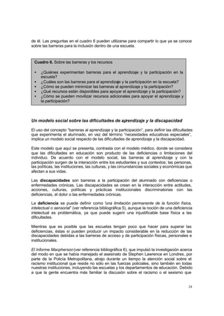 24
de él. Las preguntas en el cuadro 6 pueden utilizarse para compartir lo que ya se conoce
sobre las barreras para la inclusión dentro de una escuela.
Un modelo social sobre las dificultades de aprendizaje y la discapacidad
El uso del concepto “barreras al aprendizaje y la participación”, para definir las dificultades
que experimenta el alumnado, en vez del término “necesidades educativas especiales”,
implica un modelo social respecto de las dificultades de aprendizaje y la discapacidad.
Este modelo que aquí se presenta, contrasta con el modelo médico, donde se considera
que las dificultades en educación son producto de las deficiencias o limitaciones del
individuo. De acuerdo con el modelo social, las barreras al aprendizaje y con la
participación surgen de la interacción entre los estudiantes y sus contextos; las personas,
las políticas, las instituciones, las culturas, y las circunstancias sociales y económicas que
afectan a sus vidas.
Las discapacidades son barreras a la participación del alumnado con deficiencias o
enfermedades crónicas. Las discapacidades se crean en la interacción entre actitudes,
acciones, culturas, políticas y prácticas institucionales discriminatorias con las
deficiencias, el dolor o las enfermedades crónicas.
La deficiencia se puede definir como “
una limitación permanente de la función física,
intelectual o sensorial” (ver referencia bibliográfica 5), aunque la noción de una deficiencia
intelectual es problemática, ya que puede sugerir una injustificable base física a las
dificultades.
Mientras que es posible que las escuelas tengan poco que hacer para superar las
deficiencias, éstas sí pueden producir un impacto considerable en la reducción de las
discapacidades debidas a las barreras de acceso y de participación físicas, personales e
institucionales.
El Informe Macpherson(ver referencia bibliográfica 6), que impulsó la investigación acerca
del modo en que se había manejado el asesinato de Stephen Lawrence en Londres, por
parte de la Policía Metropolitana, atrajo durante un tiempo la atención social sobre el
racismo institucional que reside no sólo en las fuerzas policiales, sino también en todas
nuestras instituciones, incluyendo las escuelas y los departamentos de educación. Debido
a que la gente encuentra más familiar la discusión sobre el racismo o el sexismo que
Cuadro 6. Sobre las barreras y los recursos
• ¿Quiénes experimentan barreras para el aprendizaje y la participación en la
escuela?
• ¿Cuáles son las barreras para el aprendizaje y la participación en la escuela?
• ¿Cómo se pueden minimizar las barreras al aprendizaje y la participación?
• ¿Qué recursos están disponibles para apoyar el aprendizaje y la participación?
• ¿Cómo se pueden movilizar recursos adicionales para apoyar el aprendizaje y
la participación?
 
