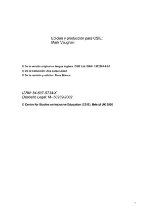 2
Edición y producción para CSIE:
Mark Vaughan
© De la versión original en lengua inglesa: CSIE Ltd. ISBN. 1872001-82-3
© De la traducción: Ana Luisa López
© De la revisión y edición: Rosa Blanco
ISBN: 84-607-5734-X
Depósito Legal: M- 50289-2002
© Centre for Studies on Inclusive Education (CSIE), Bristol UK 2000
 