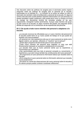 36
Una discusión sobre las políticas de acogida para el alumnado podría originar
preguntas sobre las políticas de acogida para el personal de la escuela,
examinadas en el indicador B.1.2. La inclusión en el centro se refiere no sólo al
alumnado sino también a todo el profesorado y personal de la escuela. En algunos
centros esta discusión puede plantear aspectos relacionados con qué personas se
sienten sensibles a estas cuestiones y esto puede servir como un ensayo a la hora
de manejar las discusiones durante las consultas amplias en las que,
seguramente, emergerán fuertes sentimientos. Aunque cada miembro del grupo
ha sido nuevo en la escuela, en algún momento del pasado, las preguntas serían
difíciles de responder sin la contribución de las experiencias del personal.
B.1.2. Se ayuda a todo nuevo miembro del personal a adaptarse a la
escuela.
- ¿La escuela reconoce las dificultades que un nuevo miembro del personal de
la escuela puede tener en su nuevo puesto de trabajo en la que puede ser
también una nueva localidad?
- ¿El personal con más experiencia evita que el nuevo personal se sienta como
alguien externo, por ejemplo, utilizando un “nosotros” que le excluya?
- ¿Existe algún programa de bienvenida para el nuevo personal?
- ¿Cada nuevo miembro del personal tiene asignado un tutor que está
sinceramente interesado en ayudarle a establecerse en la escuela?
- ¿La escuela hace que el nuevo personal sienta que su experiencia y
conocimiento son valorados?
- ¿Hay oportunidades para que todo el personal comparta su conocimiento y
experiencia y que esto incluya también las contribuciones del nuevo personal?
- ¿Se proporciona al nuevo personal la información básica que necesita sobre la
escuela?
- ¿Se le pregunta al nuevo personal sobre la información adicional que necesita,
y se le proporciona?
- ¿Se tienen en cuenta las observaciones del nuevo personal sobre la escuela y
se valoran porque pueden contener novedosas reflexiones?
 