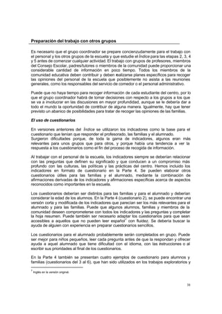38
Preparación del trabajo con otros grupos
Es necesario que el grupo coordinador se prepare concienzudamente para el trabajo con
el personal y los otros grupos de la escuela y que estudie el Índice para las etapas 2, 3, 4
y 5 antes de comenzar cualquier actividad. El trabajo con grupos de profesores, miembros
del Consejo Escolar, padres/tutores o miembros de la comunidad puede proporcionar una
considerable cantidad de información en poco tiempo. Todos los miembros de la
comunidad educativa deben contribuir y deben realizarse planes específicos para recoger
las opiniones del personal de la escuela que posiblemente no asista a las reuniones
generales, como los responsables del servicio de comedor o el personal administrativo.
Puede que no haya tiempo para recoger información de cada estudiante del centro, por lo
que el grupo coordinador habrá de tomar decisiones con respecto a los grupos a los que
se va a involucrar en las discusiones en mayor profundidad, aunque se le debería dar a
todo el mundo la oportunidad de contribuir de alguna manera. Igualmente, hay que tener
previsto un abanico de posibilidades para tratar de recoger las opiniones de las familias.
El uso de cuestionarios
En versiones anteriores del Índice se utilizaron los indicadores como la base para el
cuestionario que tenían que responder el profesorado, las familias y el alumnado.
Surgieron dificultades porque, de toda la gama de indicadores, algunos eran más
relevantes para unos grupos que para otros, y porque había una tendencia a ver la
respuesta a los cuestionarios como el fin del proceso de recogida de información.
Al trabajar con el personal de la escuela, los indicadores siempre se deberían relacionar
con las preguntas que definen su significado y que conducen a un compromiso más
profundo con las culturas, las políticas y las prácticas del centro. Hemos incluido los
indicadores en formato de cuestionario en la Parte 4. Se pueden elaborar otros
cuestionarios útiles para las familias y el alumnado, mediante la combinación de
afirmaciones derivadas de los indicadores y afirmaciones específicas acerca de aspectos
reconocidos como importantes en la escuela.
Los cuestionarios deberían ser distintos para las familias y para el alumnado y deberían
considerar la edad de los alumnos. En la Parte 4 (cuestionario 2), se puede encontrar una
versión corta y modificada de los indicadores que parecían ser los más relevantes para el
alumnado y para las familias. Puede que algunos alumnos, familias y miembros de la
comunidad deseen comprometerse con todos los indicadores y las preguntas y completar
la hoja resumen. Puede también ser necesario adaptar los cuestionarios para que sean
accesibles a aquellos que no pueden leer español7
con fluidez. Se debería buscar la
ayuda de alguien con experiencia en preparar cuestionarios sencillos.
Los cuestionarios para el alumnado probablemente serán completados en grupo. Puede
ser mejor para niños pequeños, leer cada pregunta antes de que la respondan y ofrecer
ayuda a aquel alumnado que tiene dificultad con el idioma, con las i
nstrucciones o al
escribir sus prioridades al final de los cuestionarios.
En la Parte 4 también se presentan cuatro ejemplos de cuestionario para alumnos y
familias (cuestionarios del 3 al 6), que han sido utilizados en los trabajos exploratorios y
7
Inglés en la versión original.
 