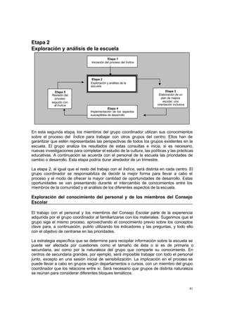 41
Etapa 2
Exploración y análisis de la escuela
En esta segunda etapa, los miembros del grupo coordinador utilizan sus conocimientos
sobre el proceso del Índice para trabajar con otros grupos del centro. Ellos han de
garantizar que estén representadas las perspectivas de todos los grupos existentes en la
escuela. El grupo analiza los resultados de estas consultas e inicia, si es necesario,
nuevas investigaciones para completar el estudio de la cultura, las políticas y las prácticas
educativas. A continuación se acuerda con el personal de la escuela las prioridades de
cambio o desarrollo. Esta etapa podría durar alrededor de un trimestre.
La etapa 2, al igual que el resto del trabajo con el Índice, será distinta en cada centro. El
grupo coordinador se responsabiliza de decidir la mejor forma para llevar a cabo el
proceso y el modo de ofrecer la mayor cantidad de oportunidades de desarrollo. Estas
oportunidades se van presentando durante el intercambio de conocimientos entre los
miembros de la comunidad y el análisis de los diferentes aspectos de la escuela.
Exploración del conocimiento del personal y de los miembros del Consejo
Escolar
El trabajo con el personal y los miembros del Consejo Escolar parte de la experiencia
adquirida por el grupo coordinador al familiarizarse con los materiales. Sugerimos que el
grupo siga el mismo proceso, aprovechando el conocimiento previo sobre los conceptos
clave para, a continuación, pulirlo utilizando los indicadores y las preguntas, y todo ello
con el objetivo de centrarse en las prioridades.
La estrategia específica que se determine para recopilar información sobre la escuela se
puede ver afectada por cuestiones como el tamaño de ésta o si es de primaria o
secundaria, así como por la naturaleza del grupo que comparte su conocimiento. En
centros de secundaria grandes, por ejemplo, será imposible trabajar con todo el personal
junto, excepto en una sesión inicial de sensibilización. La implicación en el proceso se
puede llevar a cabo en grupos según departamentos o cursos, con un miembro del grupo
coordinador que los relacione entre sí. Será necesario que grupos de distinta naturaleza
se reúnan para considerar diferentes bloques temáticos.
Etapa 1
Iniciación del proceso del Índice
Etapa 3
Elaboración de un
plan de mejora
escolar; una
orientación inclusiva
Etapa 5
Revisión del
proceso
seguido con
el Índice
Etapa 4
Implementación de los aspectos
susceptibles de desarrollo
Etapa 2
Exploración y análisis de la
escuela
 