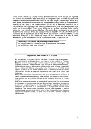 46
En un centro, donde hay un alto número de estudiantes de origen bengalí, se organizó
una reunión con miembros de la comunidad de Bangladesh para escuchar sus opiniones
sobre lo que limitaba el progreso educativo de sus hijos e hijas. Sin embargo, asistió muy
poca gente. Se organizaron dos consultas posteriores con la ayuda de un profesional con
experiencia del servicio de asesoramiento social de la localidad, miembro de la
comunidad bengalí. Él dispuso que estas consultas tuvieran lugar en una mezquita y en el
centro de la comunidad. Actuó como intérprete en ambas consultas. Hubo mucha
asistencia y se recopiló gran cantidad de información. Los miembros de la comunidad
revelaron una serie de áreas de preocupación en relación con el curriculum, con la
necesidad de un lugar fuera de la casa donde se pudieran hacer los deberes, a una
respuesta apropiada a las ausencias largas de los estudiantes que van a visitar
Bangladesh, y con la representación de la comunidad en el Consejo Escolar.
Comentario extraído de las pruebas piloto del Índice
“Ha surgido una mayor conciencia sobre las maneras de comunicarse
con las familias y sobre cómo incluirlas”.
Implicación de la familia en la escuela
En esta escuela de primaria, el 96% los niños y niñas son de origen asiático,
principalmente de familias que tienen sus orígenes en dos pueblos de Pakistán.
El centro tiene 14 profesores y 8 asistentes, algunos de ellos son bilingües y de
orígenes parecidos a los estudiantes. Entre algunas de las iniciativas recientes,
se ha puesto énfasis en la implicación de las familias en la escuela. Por ejemplo,
se han establecido talleres para ayudar a los miembros de la familia a que
apoyen la lectura de sus hijos e hijas en casa. El director considera que estos
cambios han ayudado a desarrollar modalidades de trabajo en el centro más
inclusivas.
Dos padres participaron como miembros del grupo coordinador del Índice en el
centro, que estaba formado además por el director, el subdirector, dos docentes,
una asistente del jardín infantil bilingüe y una pedagoga en el rol de “amiga
crítica”.
Una de las primeras actividades de investigación fue organizar una reunión sobre
el Índice para los padres/tutores. En ésta, se utilizó para estimular la discusión un
cuestionario basado en algunos de los indicadores y las preguntas. Se contó con
intérpretes que ayudaron en la comunicación. La reunión contó con una buena
asistencia y los padres/tutores plantearon muchas p
reocupaciones. El director
sintió que este acontecimiento fue un éxito, ya que consiguió fomentar el debate
sobre la inclusión en el centro y ayudó al personal docente a formular prioridades
de desarrollo.
 